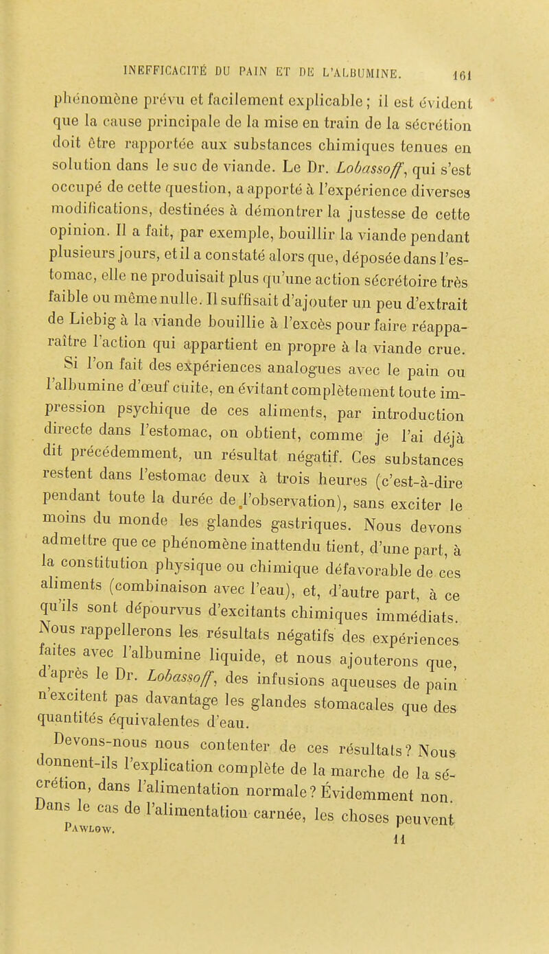 phénomène prévu et facilement explicable; il est évident que la cause principale de la mise en train de la sécrétion doit être rapportée aux substances chimiques tenues en solution dans le suc de viande. Le Dr. Lobassoff^ qui s'est occupé de cette question, a apporté à l'expérience diverses modifications, destinées à démontrer la justesse de cette opinion. Il a fait, par exemple, bouillir la viande pendant plusieurs jours, et il a constaté alors que, déposée dans l'es- tomac, elle ne produisait plus qu'une action sécrétoire très faible ou même nulle. Il suffisait d'ajouter un peu d'extrait de Liebig à la viande bouillie à l'excès pour faire réappa- raître l'action qui appartient en propre à la viande crue. Si l'on fait des expériences analogues avec le pain ou l'albumine d'œuf cuite, en évitant complètement toute im- pression psychique de ces aliments, par introduction directe dans l'estomac, on obtient, comme je l'ai déjà dit précédemment, un résultat négatif. Ces substances restent dans l'estomac deux à trois heures (c'est-à-dire pendant toute la durée de .l'observation), sans exciter le moins du monde les glandes gastriques. Nous devons admettre que ce phénomène inattendu tient, d'une part, à la constitution physique ou chimique défavorable de ces aliments (combinaison avec l'eau), et, d'autre part, à ce qu'ils sont dépourvus d'excitants chimiques immédiats Nous rappellerons les résultats négatifs des expériences faites avec l'albumine liquide, et nous ajouterons que d après le Dr. Lobas.off, des infusions aqueuses de pain n excitent pas davantage les glandes stomacales que des quantités équivalentes d'eau. Devons-nous nous contenter de ces résultais ? Nous donnent-ils l'explication complète de la marche de la sé- crétion, dans l'alimentation normale? Évidemment non Dans le cas de l'alimentation carnée, les choses peuvent Pawlow. ^ H