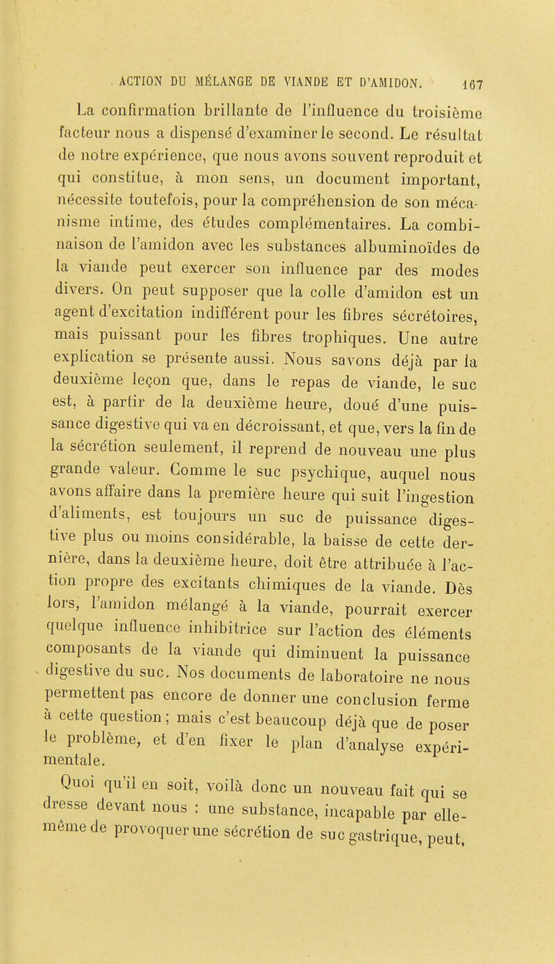 La confirmation brillante de l'influence du troisième facteur nous a dispensé d'examiner le second. Le résultat de notre expérience, que nous avons souvent reproduit et qui constitue, à mon sens, un document important, nécessite toutefois, pour la compréhension de son méca- nisme intime, des études complémentaires. La combi- naison de l'amidon avec les substances albuminoïdes de la viande peut exercer son influence par des modes divers. On peut supposer que la colle d'amidon est un agent d'excitation indiflérent pour les fibres sécrétoires, mais puissant pour les fibres trophiques. Une autre explication se présente aussi. Nous savons déjà par la deuxième leçon que, dans le repas de viande, le suc est, à partir de la deuxième heure, doué d'une puis- sance digestive qui va en décroissant, et que, vers la fin de la sécrétion seulement, il reprend de nouveau une plus grande valeur. Comme le suc psychique, auquel nous avons afîaire dans la première heure qui suit l'ingestion d'aliments, est toujours un suc de puissance diges- tive plus ou moins considérable, la baisse de cette der- nière, dans la deuxième heure, doit être attribuée à l'ac- tion propre des excitants chimiques de la viande. Dès lors, l'amidon mélangé à la viande, pourrait exercer quelque influence inhibitrice sur l'action des éléments composants de la viande qui diminuent la puissance digestive du suc. Nos documents de laboratoire ne nous permettent pas encore de donner une conclusion ferme à cette question ; mais c'est beaucoup déjà que de poser le problème, et d'en fixer le plan d'analyse expéri- mentale. Quoi qu'il en soit, voilà donc un nouveau fait qui se dresse devant nous : une substance, incapable par elle- même de provoquer une sécrétion de suc gastrique, peut