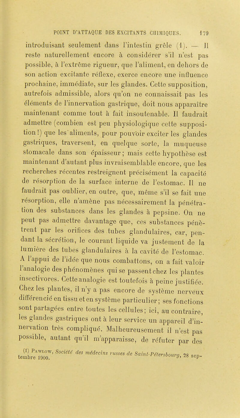 introduisant seulement dans l'intestin grêle (1). — Il reste naturellement encore h considérer s'il n'est pas possible, à l'extrême rigueur, que l'aliment, en dehors de son action excitante réflexe, exerce encore une influence prochaine, immédiate, sur les glandes. Cette supposition, autrefois admissible, alors qu'on ne connaissait pas les éléments de l'innervation gastrique, doit nous apparaître maintenant comme tout à fait insoutenable. Il faudrait admettre (combien est peu physiologique cette supposi- tion!) que les aliments, pour pouvoir exciter les glandes gastriques, traversent, en quelque sorte, la muqueuse stomacale dans son épaisseur ; mais cette hypothèse est maintenant d'autant plus invraisemblable encore, que les recherches récentes restreignent précisément la capacité de résorption de la surface interne de l'estomac. Il ne faudrait pas oublier, en outre, que, même s'il se fait une résorption, elle n'amène pas nécessairement la pénétra- tion des substances dans les glandes à pepsine. On ne peut pas admettre davantage que, ces substances pénè- trent par les orifices des tubes glandulaires, car, pen- dant la sécrétion, le courant liquide va justement de la lumière des tubes glandulaires à la cavité de l'estomac. A l'appui de l'idée que nous combattons, on a fait valoir l'analogie des phénomènes qui se passent chez les plantes insectivores. Cette analogie est toutefois à peine justifiée. Chez les plantes, il n'y a pas encore de système nerveux différencié en tissu et en système particulier ; ses fonctions sont partagées entre toutes les cellules; ici, au contraire, les glandes gastriques ont à leur service un appareil d'in- nervation très compliqué. Malheureusement il n'est pas possible, autant qu'il m'apparaisse, de réfuter par des temir'lToT' ^'^ Saint-Pétersbourg, 28 sep-