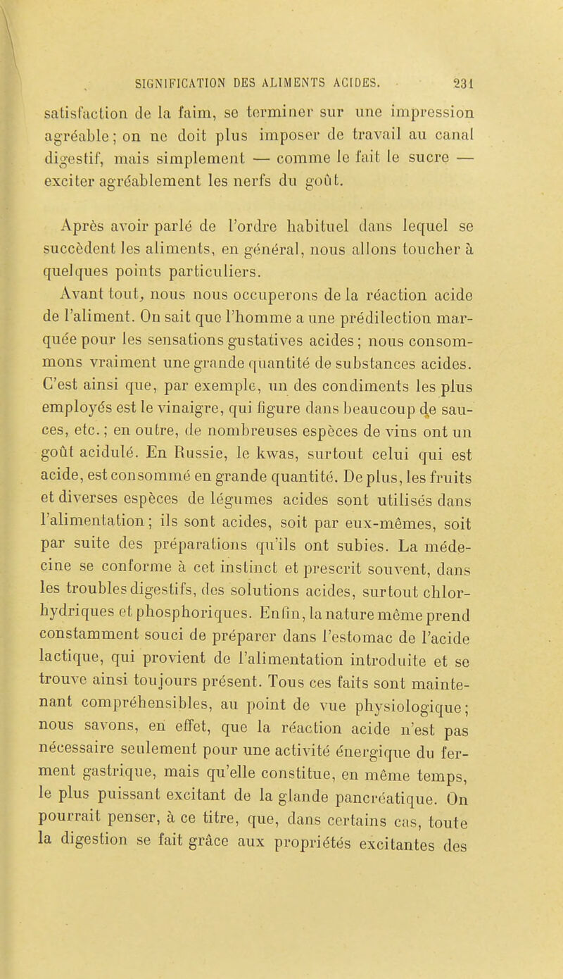 satisfaction de la faim, se terminer sur une impression agréable; on ne doit plus imposer de travail au canal digestif, mais simplement — comme le l'ait le sucre — exciter agréablement les nerfs du goût. Après avoir parlé de l'ordre habituel dans lequel se succèdent les aliments, en général, nous allons toucher à quelques points particuliers. Avant tout, nous nous occuperons de la réaction acide de l'aliment. On sait que l'homme a une prédilection mar- quée pour les sensations gustatives acides; nous consom- mons vraiment une grande quantité de substances acides. C'est ainsi que, par exemple, un des condiments les plus employés est le vinaigre, qui figure dans beaucoup de sau- ces, etc. ; en outre, de nombreuses espèces de vins ont un goût acidulé. En Russie, le kwas, surtout celui qui est acide, est consommé en grande quantité. De plus, les fruits et diverses espèces de légumes acides sont utilisés dans l'alimentation; ils sont acides, soit par eux-mêmes, soit par suite des préparations qu'ils ont subies. La méde- cine se conforme à cet instinct et prescrit souvent, dans les troubles digestifs, des solutions acides, surtout chlor- hydriques et phosphoriques. Enfin, la nature même prend constamment souci de préparer dans l'estomac de l'acide lactique, qui provient de l'alimentation introduite et se trouve ainsi toujours présent. Tous ces faits sont mainte- nant compréhensibles, au point de vue physiologique; nous savons, en effet, que la réaction acide n'est pas nécessaire seulement pour une activité énergique du fer- ment gastrique, mais qu'elle constitue, en même temps, le plus puissant excitant de la glande pancréatique. On pourrait penser, à ce titre, que, dans certains cas, toute la digestion se fait grâce aux propriétés excitantes des