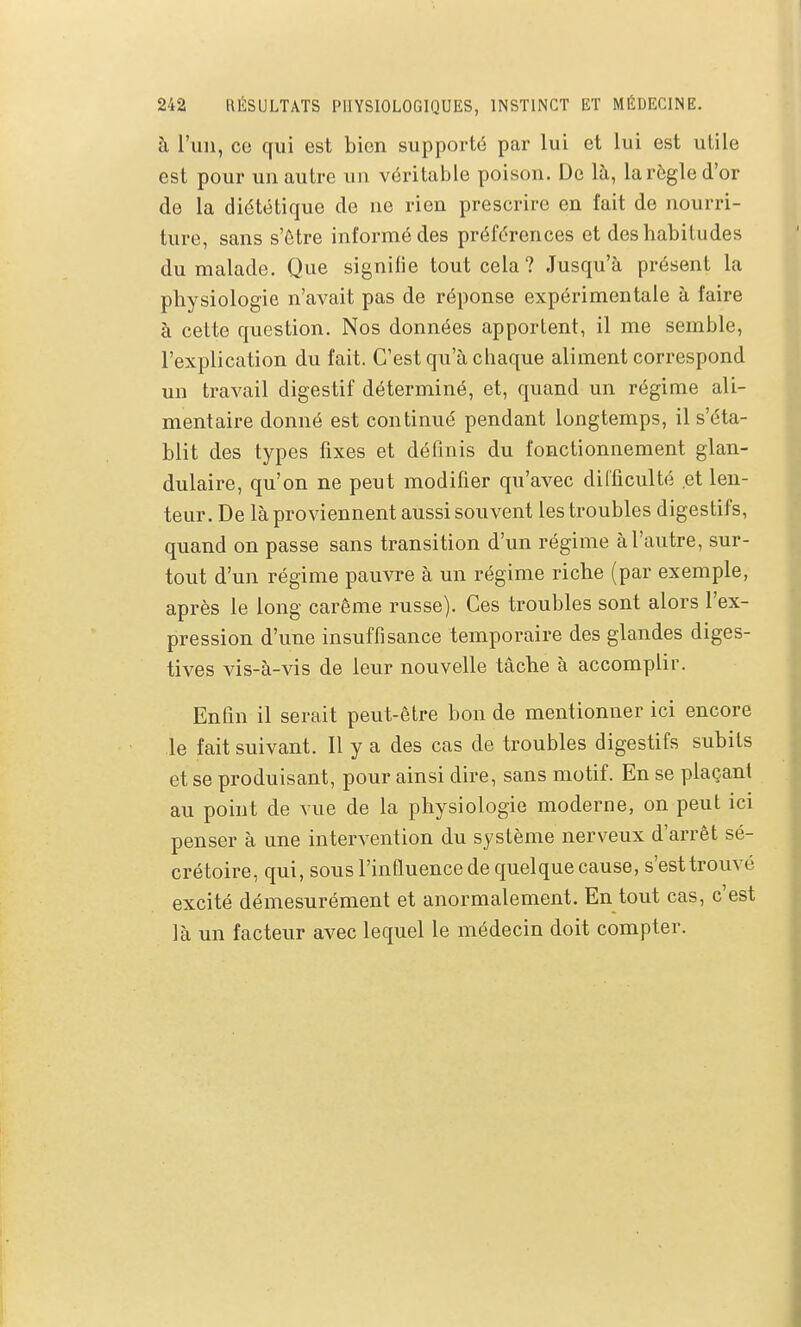 à l'iiii, ce qui est bien supporté par lui et lui est utile est pour un autre un véritable poison. De là, la règle d'or de la diététique de ne rien prescrire en fait de nourri- ture, sans s'être informé des préférences et des habitudes du malade. Que signifie tout cela ? Jusqu'à présent la physiologie n'avait pas de réponse expérimentale à faire à cette question. Nos données apportent, il me semble, l'explication du fait. C'est qu'à chaque aliment correspond un travail digestif déterminé, et, quand un régime ali- mentaire donné est continué pendant longtemps, il s'éta- blit des types fixes et définis du fonctionnement glan- dulaire, qu'on ne peut modifier qu'avec difficulté et len- teur. De là proviennent aussi souvent les troubles digestifs, quand on passe sans transition d'un régime à l'autre, sur- tout d'un régime pauvre à un régime riche (par exemple, après le long carême russe). Ces troubles sont alors l'ex- pression d'une insuffisance temporaire des glandes diges- tives vis-à-vis de leur nouvelle tâche à accomplir. Enfin il serait peut-être bon de mentionner ici encore le fait suivant. Il y a des cas de troubles digestifs subits et se produisant, pour ainsi dire, sans motif. En se plaçant au point de vue de la physiologie moderne, on peut ici penser à une intervention du système nerveux d'arrêt sé- crétoire, qui, sous l'influence de quelque cause, s'est trouvé excité démesurément et anormalement. En tout cas, c'est là un facteur avec lequel le médecin doit compter.