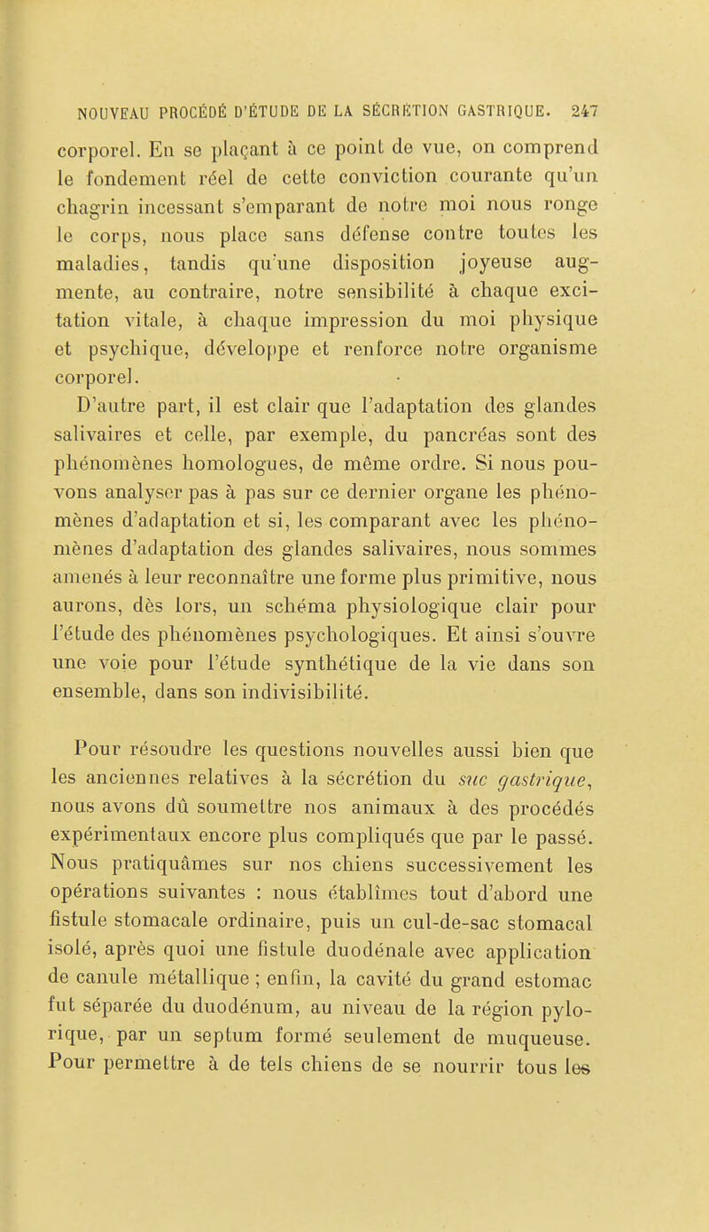 corporel. En se plaçant à ce point do vue, on comprend le fondement réel de cette conviction courante qu'un chagrin incessant s'emparant do notre moi nous ronge le corps, nous place sans défense contre toutes les maladies, tandis qu'une disposition joyeuse aug- mente, au contraire, notre sensibilité à chaque exci- tation vitale, à chaque impression du moi physique et psychique, développe et renforce notre organisme corporel. D'autre part, il est clair que l'adaptation des glandes salivaires et celle, par exemple, du pancréas sont des phénomènes homologues, de môme ordre. Si nous pou- vons analyser pas à pas sur ce dernier organe les phéno- mènes d'adaptation et si, les comparant avec les phéno- mènes d'adaptation des glandes salivaires, nous sommes amenés à leur reconnaître une forme plus primitive, nous aurons, dès lors, un schéma physiologique clair pour l'étude des phénomènes psychologiques. Et ainsi s'ouvre une voie pour l'étude synthétique de la vie dans son ensemble, dans son indivisibilité. Pour résoudre les questions nouvelles aussi bien que les anciennes relatives à la sécrétion du suc gastrique^ nous avons dû soumettre nos animaux à des procédés expérimentaux encore plus compliqués que par le passé. Nous pratiquâmes sur nos chiens successivement les opérations suivantes : nous établîmes tout d'abord une fistule stomacale ordinaire, puis un cul-de-sac stomacal isolé, après quoi une fistule duodénale avec application de canule métallique ; enfin, la cavité du grand estomac fut séparée du duodénum, au niveau de la région pylo- rique, par un septum formé seulement de muqueuse. Pour permettre à de tels chiens de se nourrir tous les