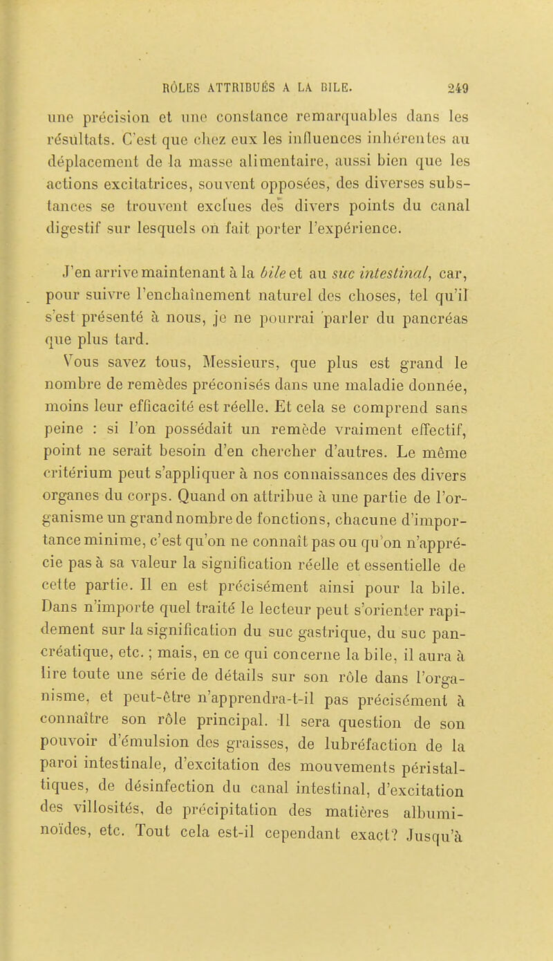 une précision et une constance remarquables dans les résultats. C'est que chez eux les influences inhérentes au déplacement de la masse alimentaire, aussi bien que les actions excitatrices, souvent opposées, des diverses subs- tances se trouvent exclues des divers points du canal digestif sur lesquels on fait porter l'expérience. J'en arrive maintenant à la ôi/eet au suc intestinal, car, pour suivre l'enchaînement naturel des choses, tel qu'il s'est présenté à nous, je ne pourrai parler du pancréas que plus tard. Vous savez tous. Messieurs, que plus est grand le nombre de remèdes préconisés dans une maladie donnée, moins leur efficacité est réelle. Et cela se comprend sans peine : si l'on possédait un remède vraiment effectif, point ne serait besoin d'en chercher d'autres. Le même critérium peut s'appliquer à nos connaissances des divers organes du corps. Quand on attribue à une partie de l'or- ganisme un grand nombre de fonctions, chacune d'impor- tance minime, c'est qu'on ne connaît pas ou qu'on n'appré- cie pas à sa valeur la signification réelle et essentielle de cette partie. Il en est précisément ainsi pour la bile. Dans n'importe quel traité le lecteur peut s'orienter rapi- dement sur la signification du suc gastrique, du suc pan- créatique, etc. ; mais, en ce qui concerne la bile, il aura à lire toute une série de détails sur son rôle dans l'orga- nisme, et peut-être n'apprendra-t-il pas précisément à connaître son rôle principal. 11 sera question de son pouvoir d'émulsion des graisses, de lubréfaction de la paroi intestinale, d'excitation des mouvements péristal- tiques, de désinfection du canal intestinal, d'excitation des villosités, de précipitation des matières albumi- noïdes, etc. Tout cela est-il cependant exact? Jusqu'à