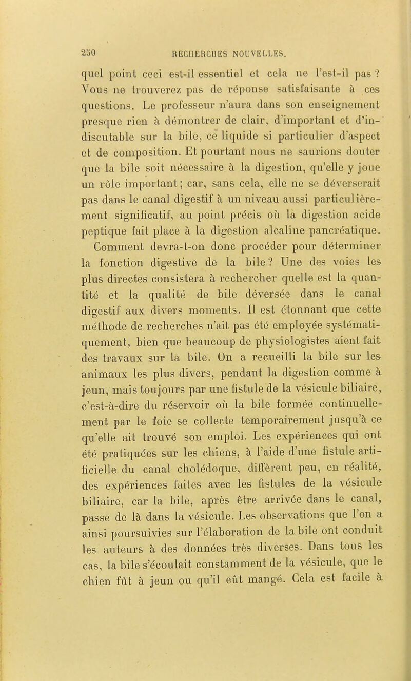 quel point ceci esl-il essentiel et cela ne l'esl-il pas ? Vous ne Irouverez pas de réponse satisfaisante à ces questions. Le professeur n'aura dans son enseignement presque rien à démontrer de clair, d'important et d'in- discutable sur la bile, ce liquide si particulier d'aspect et de composition. Et pourtant nous ne saurions douter que la bile soit nécessaire à la digestion, qu'elle y joue un rôle important; car, sans cela, elle ne se déverserait pas dans le canal digestif à un niveau aussi particulière- ment significatif, au point précis où la digestion acide peptique fait place à la digestion alcaline pancréatique. Comment devra-t-on donc procéder pour déterminer la fonction digestive de la bile? Une des voies les plus directes consistera à rechercher quelle est la quan- tité et la qualité de bile déversée dans le canal digestif aux divers moments. Il est étonnant que cette méthode de recherches n'ait pas été employée systémati- quement, bien que beaucoup de physiologistes aient fait des travaux sur la bile. On a recueilli la bile sur les animaux les plus divers, pendant la digestion comme à jeun, mais toujours par une fistule de la vésicule biliaire, c'est-à-dire du réservoir où la bile formée continuelle- ment par le foie se collecte temporairement jusqu'à ce qu'elle ait trouvé son emploi. Les expériences qui ont été pratiquées sur les chiens, à l'aide d'une fistule arti- ficielle du canal cholédoque, diffèrent peu, en réalité, des expériences faites avec les fistules de la vésicule biliaire, car la bile, après être arrivée dans le canal, passe de là dans la vésicule. Les observations que l'on a ainsi poursuivies sur l'élaboration de la bile ont conduit les auteurs à des données très diverses. Dans tous les cas, la bile s'écoulait constamment de la vésicule, que le chien fût à jeun ou qu'il eût mangé. Cela est facile à