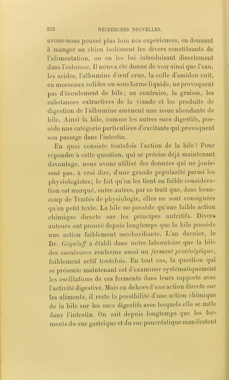 avons-nous poussé plus loin nos expériences, en donnant à manger au chien isolément les divers constituants de l'alimentation, ou en les lui introduisant directement dans l'estomuc. 11 nous a été donné de voir ainsi que l'eau, les acides, l'albumine d'œuf crue, la colle d'amidon cuit, en morceaux solides ou sous forme liquide, ne provoquent pas d'écoulement de bile; au contraire, la graisse, les substances extractives de la viande et les produits de digestion de l'albumine amènent une issue abondante de bile. Ainsi la bile, comme les autres sucs digestifs, pos- sède une catégorie particulière d'excitants qui provoquent son passage dans l'intestin. En quoi consiste toutefois l'action de la bile? Pour répondre à cette question, qui se précise déjà maintenant davantage, nous avons utilisé des données qui ne jouis- sent pas, cà vrai dire, d'une grande popularité parmi les physiologistes; le fait qu'on les tient en faible considéra- tion est marqué, entre autres, par ce trait que, dans beau- coup de Traités de physiologie, elles ne sont consignées qu'en petit texte. La bile ne possède qu'une faible action chimique directe sur les principes nutritifs. Divers auteurs ont prouvé depuis longtemps que la bile possède une action faiblement saccharifiante. L'an dernier, le Dr. Gégaloff a établi dans notre laboratoire que la bile des carnivores renferme aussi un ferment protéoUjtique, faiblement actif toutefois. En tout cas, la question qui se présente maintenant est d'examiner systématiquement les oscillations de ces ferments dans leurs rapports avec l'activité digestive. Mais en dehors d'une action directe sur les aliments, il reste la possibilité d'une action chimique de la bile sur les sucs digestifs avec lesquels elle se môle dans l'intestin. On sait depuis longtemps que les fer- ments du suc gastrique et du suc pancréatique manifestent