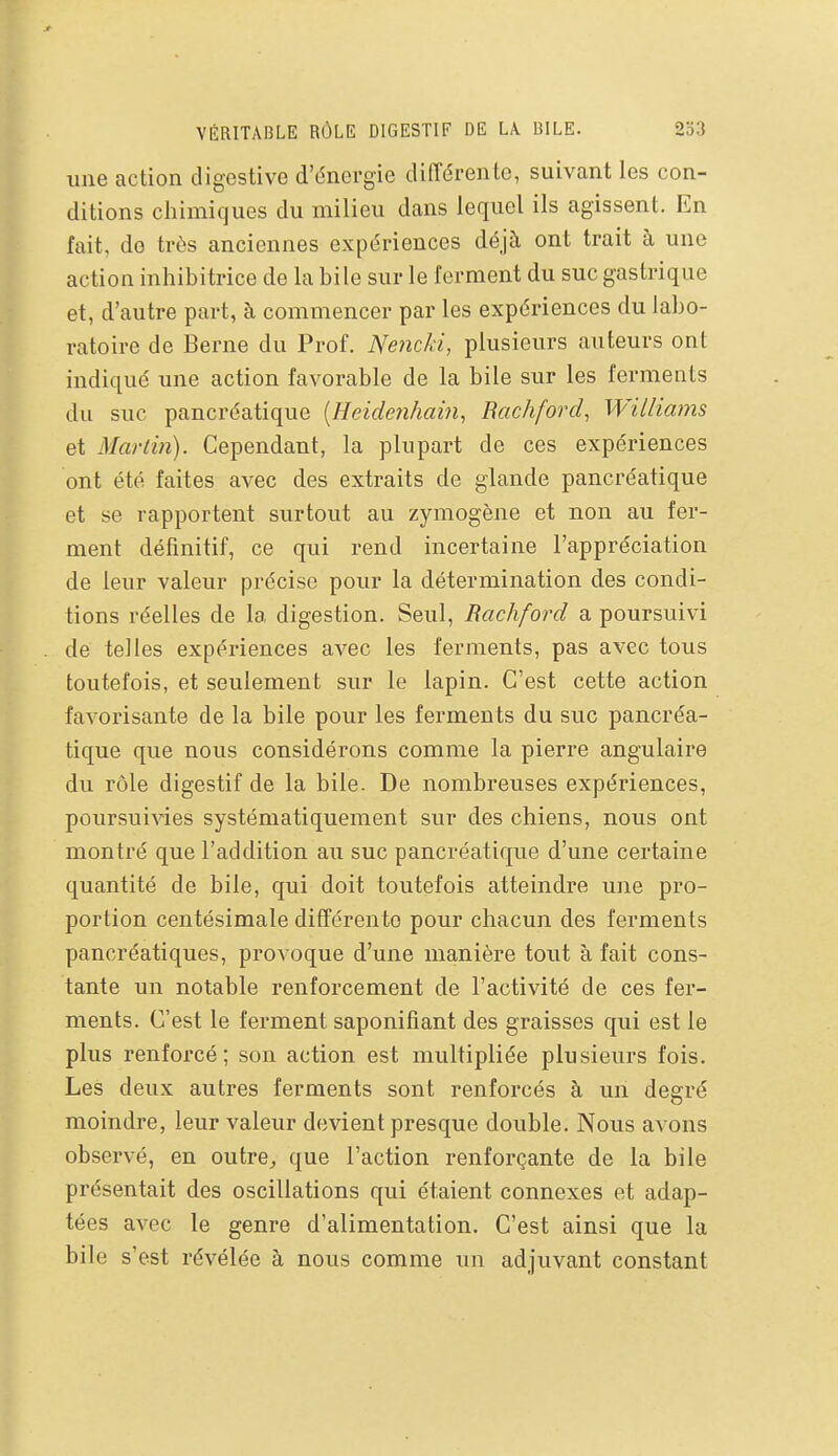 VÉRITABLE RÔLE DIGESTIF DE Lk BILE. 2o3 une action digestive d'dnergie différente, suivant les con- ditions cliimiques du milieu dans lequel ils agissent. En fait, do très anciennes expériences déjà ont trait à une action inhibitrice de la bile sur le ferment du suc gastrique et, d'autre part, à commencer par les expériences du labo- ratoire de Berne du Prof. Nencki, plusieurs auteurs ont indiqué une action favorable de la bile sur les ferments du suc pancréatique [Heidenhain, Rachford, IViiliams et Martin). Cependant, la plupart de ces expériences ont été faites avec des extraits de glande pancréatique et se rapportent surtout au zymogène et non au fer- ment définitif, ce qui rend incertaine l'appréciation de leur valeur précise pour la détermination des condi- tions réelles de la digestion. Seul, Rachford a poursuivi de telles expériences avec les ferments, pas avec tous toutefois, et seulement sur le lapin. C'est cette action favorisante de la bile pour les ferments du suc pancréa- tique que nous considérons comme la pierre angulaire du rôle digestif de la bile. De nombreuses expériences, poursuivies systématiquement sur des chiens, nous ont montré que l'addition au suc pancréatique d'une certaine quantité de bile, qui doit toutefois atteindre une pro- portion centésimale différente pour chacun des ferments pancréatiques, provoque d'une manière tout à fait cons- tante un notable renforcement de l'activité de ces fer- ments. C'est le ferment saponifiant des graisses qui est le plus renforcé; son action est multipliée plusieurs fois. Les deux autres ferments sont renforcés à un deerré moindre, leur valeur devient presque double. Nous avons observé, en outre^ que l'action renforçante de la bile présentait des oscillations qui étaient connexes et adap- tées avec le genre d'alimentation. C'est ainsi que la bile s'est révélée à nous comme un adjuvant constant