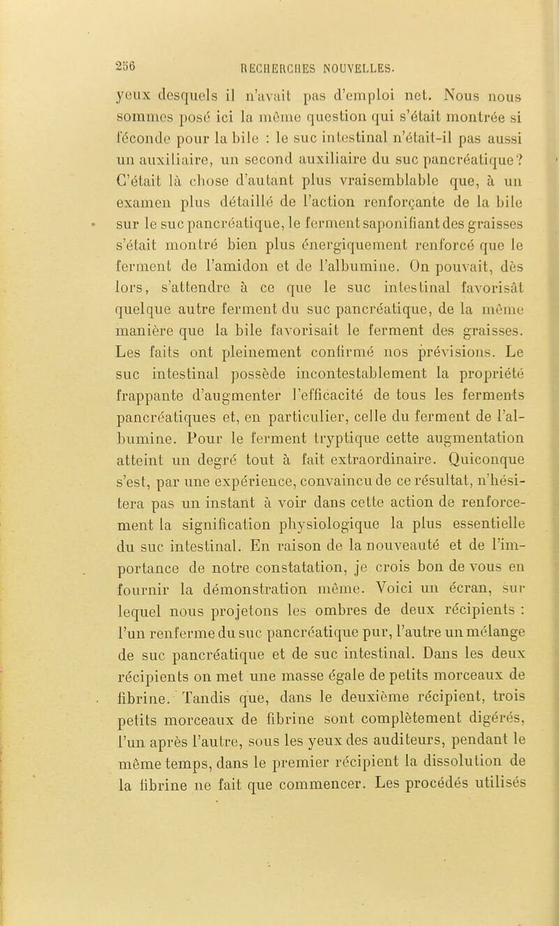 yeux desquels il n'avait pas d'emploi net. Nous nous sommes posé ici la môme question qui s'était montrée si féconde pour la bile : le suc intestinal n'était-il pas aussi un auxiliaire, un second auxiliaire du suc pancréatique? C'était là chose d'autant plus vraisemblable que, à un examen plus détaillé de l'action renforçante de la bile sur le suc pancréatique, le ferment saponifiant des graisses s'était montré bien plus énergiquement renforcé que le ferment de l'amidon et de l'albumine. On pouvait, dès lors, s'attendre à ce que le suc intestinal favorisât quelque autre ferment du suc pancréatique, de la même manière que la bile favorisait le ferment des graisses. Les faits ont pleinement confirmé nos prévisions. Le suc intestinal possède incontestablement la propriété frappante d'augmenter l'efficacité de tous les ferments pancréatiques et, en particulier, celle du ferment de l'al- bumine. Pour le ferment tryptique cette augmentation atteint un degré tout à fait extraordinaire. Quiconque s'est, par une expérience, convaincu de ce résultat, n'hési- tera pas un instant à voir dans cette action de renforce- ment la signification physiologique la plus essentielle du suc intestinal. En raison de la nouveauté et de l'im- portance de notre constatation, je crois bon de vous en fournir la démonstration môme. Voici un écran, sur lequel nous projetons les ombres de deux récipients : l'un renfei-me du suc pancréatique pur, l'autre un mélange de suc pancréatique et de suc intestinal. Dans les deux récipients on met une masse égale de petits morceaux de fibrine. Tandis que, dans le deuxième récipient, trois petits morceaux de fibrine sont complètement digérés, l'un après l'autre, sous les yeux des auditeurs, pendant le môme temps, dans le premier récipient la dissolution de la fibrine ne fait que commencer. Les procédés utilisés