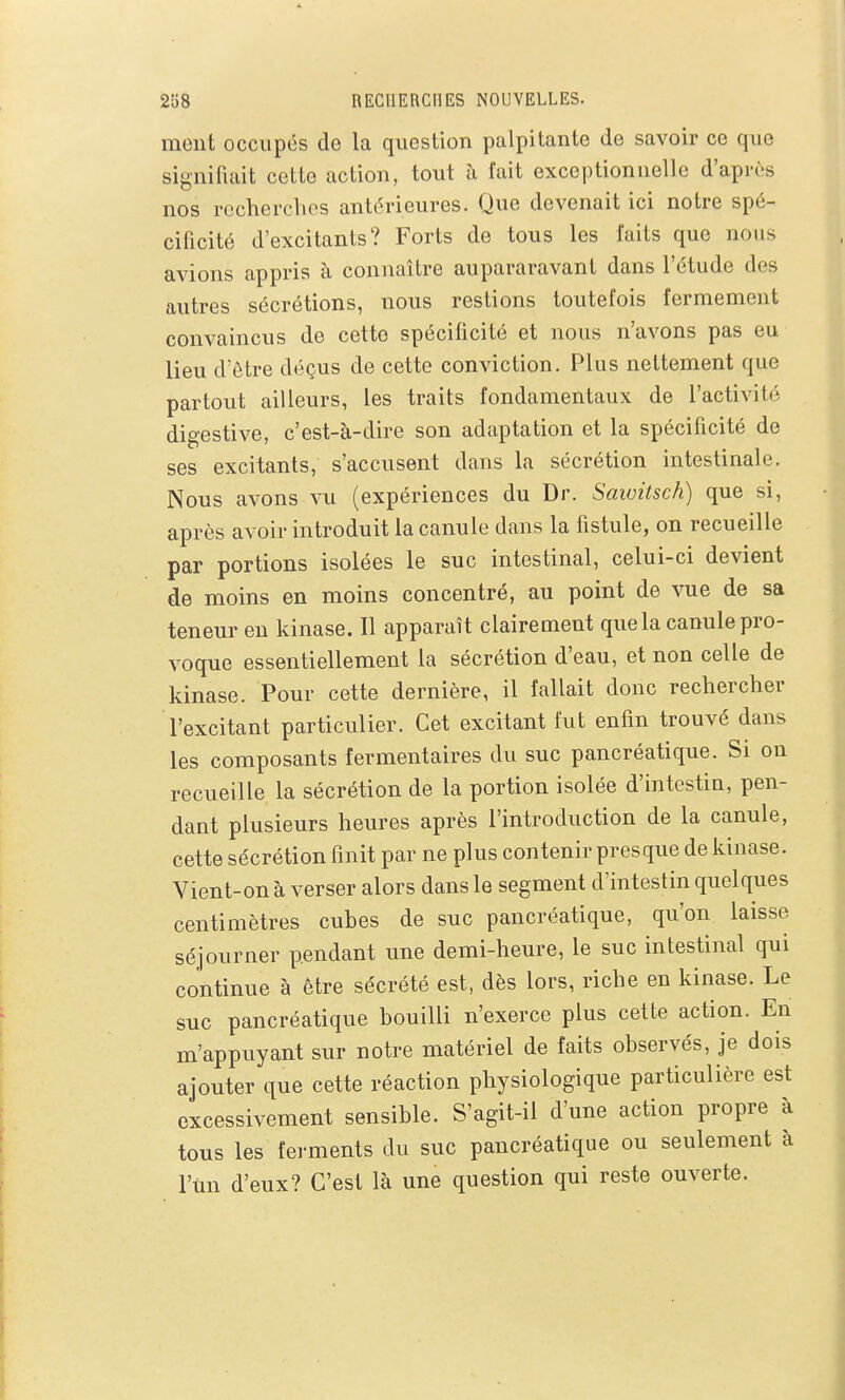 ment occupés de la question palpitante de savoir ce que signifiait cette action, tout à fait exceptionnelle d'après nos rocherclios antérieures. Que devenait ici notre spé- cificité d'excitants? Forts de tous les faits que nous avions appris à connaître aupararavanl dans l'élude des autres sécrétions, nous restions toutefois fermement convaincus de cette spécificité et nous n'avons pas eu lieu d'être déçus de cette conviction. Plus nettement que partout ailleurs, les traits fondamentaux de l'activité digestive, c'est-à-dire son adaptation et la spécificité de ses excitants, s'accusent dans la sécrétion intestinale. Nous avons vu (expériences du Dr. Saivitsch) que si, après avoir introduit la canule dans la fistule, on recueille par portions isolées le suc intestinal, celui-ci devient de moins en moins concentré, au point de vue de sa teneur en kinase. Il apparaît clairement que la canule pro- voque essentiellement la sécrétion d'eau, et non celle de kinase. Pour cette dernière, il fallait donc rechercher l'excitant particulier. Cet excitant fut enfin trouvé dans les composants fermentaires du suc pancréatique. Si on recueille la sécrétion de la portion isolée d'intestin, pen- dant plusieurs heures après l'introduction de la canule, cette sécrétion finit par ne plus contenir presque de kinase. Vient-on à verser alors dans le segment d'intestin quelques centimètres cubes de suc pancréatique, qu'on laisse séjourner pendant une demi-heure, le suc intestinal qui continue à être sécrété est, dès lors, riche en kinase. Le suc pancréatique bouilli n'exerce plus cette action. En m'appuyant sur notre matériel de faits observés, je dois ajouter que cette réaction physiologique particulière est excessivement sensible. S'agit-il d'une action propre à tous les ferments du suc pancréatique ou seulement à l'un d'eux? C'est là une question qui reste ouverte.