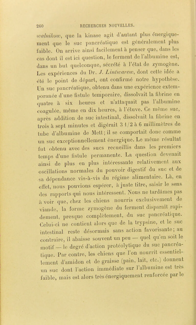 wahii/cow, que la kinase agit d'aulant plus éuergiquc- ment que le suc pancréatique est généralement plus faible. On arrive ainsi facilement à penser que, dans les cas dont il est ici question, le ferment de l'albumine est, dans un but quelconque, sécrété à l'état de zymogène. Les expériences du Dr. /. Lintwarew, dont cette idée a été le point de départ, ont confirmé notre hypothèse. Un suc pancréatique, obtenu dans une expérience extem- poranée d'une fistule temporaire, dissolvait la fibrine en quatre à six heures et n'attaquait pas l'albumine coagulée, même en dix heures, à l'étuve. Ce même suc, après addition de suc intestinal, dissolvait la fibrine en trois à sept minutes et digérait 3 1/2 à 6 millimètres de tube d'albumine de Mett ; il se comportait donc comme un suc exceptionnellement énergique. Le même résultat fut obtenu avec des sucs recueillis dans les premiers temps d'une fistule permanente. La question devenait ainsi de plus en plus intéressante relativement aux oscillations normales du pouvoir digestif du suc et de sa dépendance vis-à-vis du régime alimentaire. Là, en effet, nous pouvions espérer, à juste titre, saisir le sens des rapports qui nous intéressent. Nous ne tardâmes pas à voir que, chez les chiens nourris exclusivement de viande, la forme zymogène du ferment disparait rapi- dement, presque complètement, du suc pancréatique. Celui-ci ne contient alors que de la trypsine, et le suc intestinal reste désormais sans action favorisante ; au contraire, il abaisse souvent un peu — quel qu'en soit le ,^-iotif — le degré d'action protéolytique du suc pancréa- tique. Par contre, les chiens que l'on nourrit essentiel- lement d'amidon et de graisse (pain, lait, etc.) donnent un suc dont l'action immédiate sur l'albumine est très faible, mais est alors trèsénergiquement renforcée parle