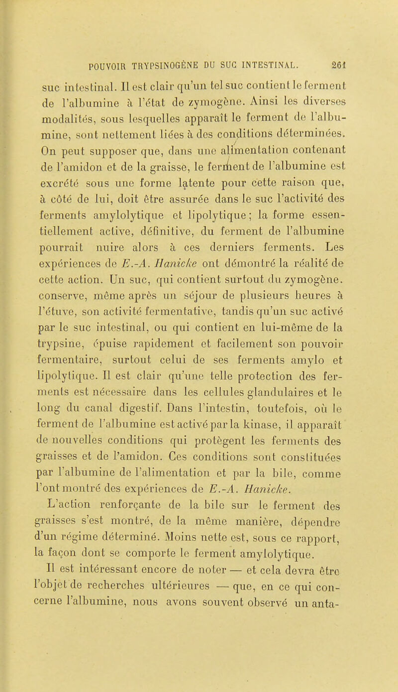 SUC intestinal. Il est clair qu'un tel suc contient le ferment de l'albumine à l'état de zymogène. Ainsi les diverses modalités, sous lesquelles apparaît le ferment de l'albu- mine, sont nettement liées à des conditions déterminées. On peut supposer que, dans une alimentation contenant de l'amidon et de la graisse, le feriAent de l'albumine est excrété sous une forme latente pour cette raison que, à côté de lui, doit être assurée dans le suc l'activité des ferments amylolytique et lipolytique ; la forme essen- tiellement active, définitive, du ferment de l'albumine pourrait nuire alors à ces derniers ferments. Les expériences de E.-A. Hanicke ont démontré la réalité de cette action. Un suc, qui contient surtout du zymogène. conserve, même après un séjour de plusieurs heures à l'étuve, son activité fermentative, tandis qu'un suc activé par le suc intestinal, ou qui contient en lui-même de la trypsine, épuise rapidement et facilement son pouvoir fermentaire, surtout celui de ses ferments amylo et lipolytique. Il est clair qu'une telle protection des fer- ments est nécessaire dans les cellules glandulaires et le long du canal digestif. Dans l'intestin, toutefois, où le ferment de l'albumine est activé par la kinase, il apparaît de nouvelles conditions qui protègent les ferments des graisses et de l'amidon. Ces conditions sont constituées par l'albumine de l'alimentation et par la bile, comme l'ont montré des expériences de E.-A. Hanicke. L'action renforçante de la bile sur le ferment des graisses s'est montré, de la même manière, dépendre d'un régime déterminé. Moins nette est, sous ce rapport, la façon dont se comporte le ferment amylolytique. Il est intéressant encore de noter — et cela devra être l'objet de recherches ultérieures —que, en ce qui con- cerne l'albumine, nous avons souvent observé un anta-