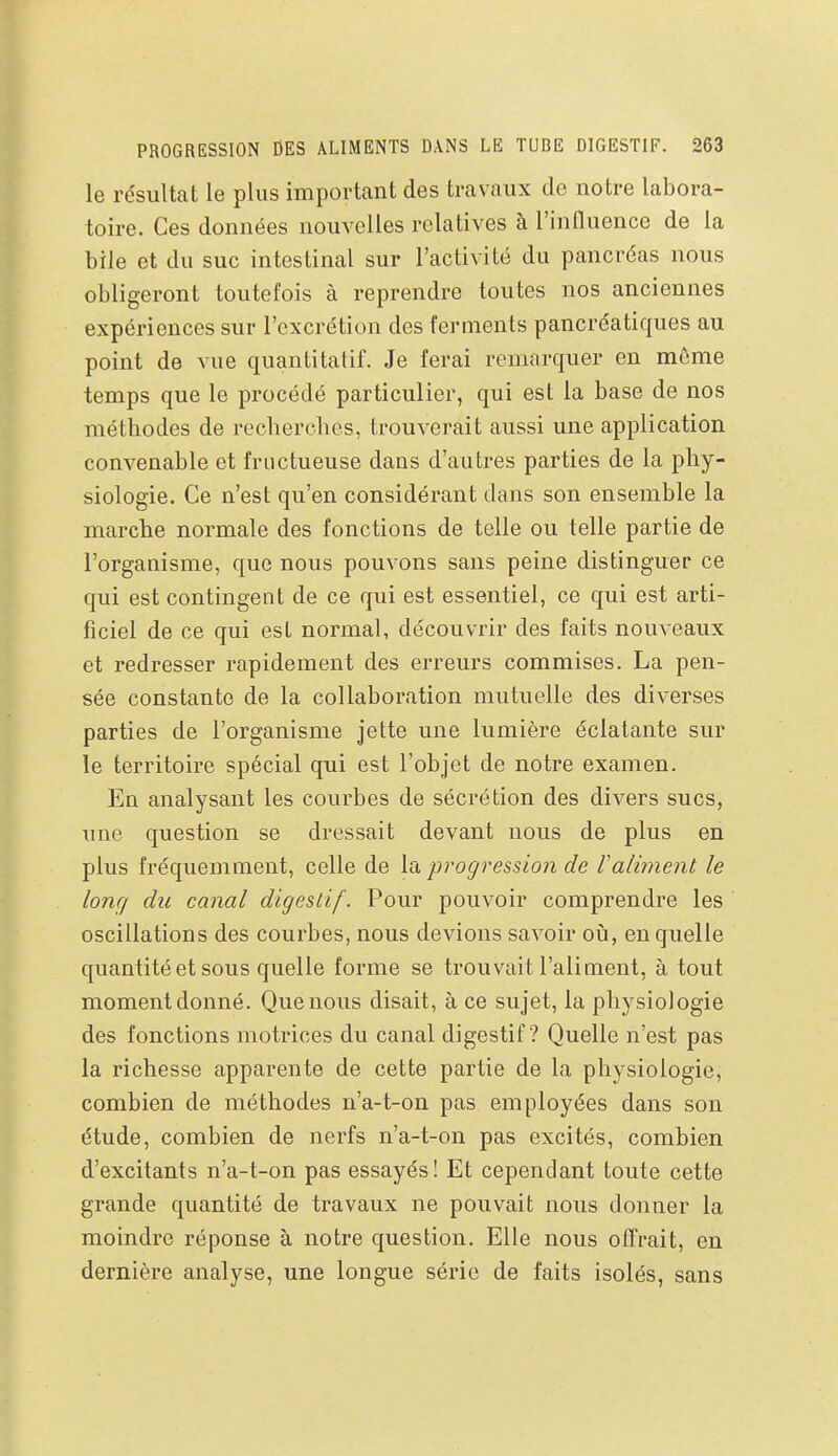 le résultat le plus important des travaux de notre labora- toire. Ces données nouvelles relatives à l'influence de la bile et du suc intestinal sur l'activité du pancréas nous obligeront toutefois à reprendre toutes nos anciennes expériences sur l'excrétion des ferments pancréatiques au point de vue quantitatif. Je ferai remarquer en môme temps que le procédé particulier, qui est la base de nos méthodes de recherches, trouverait aussi une application convenable et fructueuse dans d'autres parties de la phy- siologie. Ce n'est qu'en considérant dans son ensemble la marche normale des fonctions de telle ou telle partie de l'organisme, que nous pouvons sans peine distinguer ce qui est contingent de ce qui est essentiel, ce qui est arti- ficiel de ce qui est normal, découvrir des faits nouveaux et redresser rapidement des erreurs commises. La pen- sée constante de la collaboration mutuelle des diverses parties de l'organisme jette une lumière éclatante sur le territoire spécial qui est l'objet de notre examen. En analysant les courbes de sécrétion des divers sucs, une question se dressait devant nous de plus en plus fréquemment, celle de la progression de Valiment le long du canal digestif. Pour pouvoir comprendre les oscillations des courbes, nous devions savoir oià, en quelle quantité et sous quelle forme se trouvait l'aliment, à tout moment donné. Que nous disait, à ce sujet, la physiologie des fonctions motrices du canal digestif? Quelle n'est pas la richesse apparente de cette partie de la physiologie, combien de méthodes n'a-t-on pas employées dans son étude, combien de nerfs n'a-t-on pas excités, combien d'excitants n'a-t-on pas essayés! Et cependant toute cette grande quantité de travaux ne pouvait nous donner la moindre réponse à notre question. Elle nous offrait, en dernière analyse, une longue série de faits isolés, sans