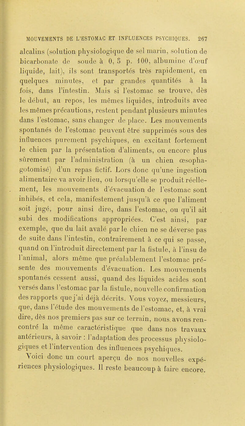 alcalins (solution physiologique de sel mai-in, solution de bicarbonate de soude à 0, § p. ^100, albumine d'œuf liquide, lait), ils sont transportés très rapidement, en quelques minutes, et par grandes quantités à la fois, dans l'intestin. Mais si l'estomac se trouve, dès le début, au repos, les mêmes liquides, introduits avec les mêmes précautions, restent pendant plusieurs minutes dans l'estomac, sans changer de place. Les mouvements spontanés de l'estomac peuvent être supprimés sous des influences purement psychiques, en excitant fortement le chien par la présentation d'aliments, ou encore plus sûrement par l'administration (à un chien œsopha- gotomisé) d'un repas fictif. Lors donc qu'une ingestion alimentaire va avoir lieu, ou lorsqu'elle se produit réelle- ment, les mouvements d'évacuation de l'estomac sont inhibés, et cela, manifestement jusqu'à ce que l'aliment soit jugé, pour ainsi dire, dans l'estomac, ou qu'il ait subi des modifications appropriées. C'est ainsi, par exemple, que du lait avalé parle chien ne se déverse pas de suite dans l'intestin, contrairement à ce qui se passe, quand on l'introduit directement par la fistule, à l'insu de l'animal, alors même que préalablement l'estomac pré- sente des mouvements d'évacuation. Les mouvements spontanés cessent aussi, quand des liquides acides sont versés dans l'estomac par la fistule, nouvelle confirmation des rapports que j'ai déjà décrits. Vous voyez, messieurs, que, dans l'étude des mouvements de l'estomac, et, à vrai dire, dès nos premiers pas sur ce terrain, nous, avons ren- contré la même caractéristique que dans nos travaux antérieurs, à savoir : l'adaptation des processus physiolo- giques et l'intervention des influences psychiques. Voici donc un court aperçu de- nos nouvelles expé- riences physiologiques. Il reste beaucoup à faire encore.