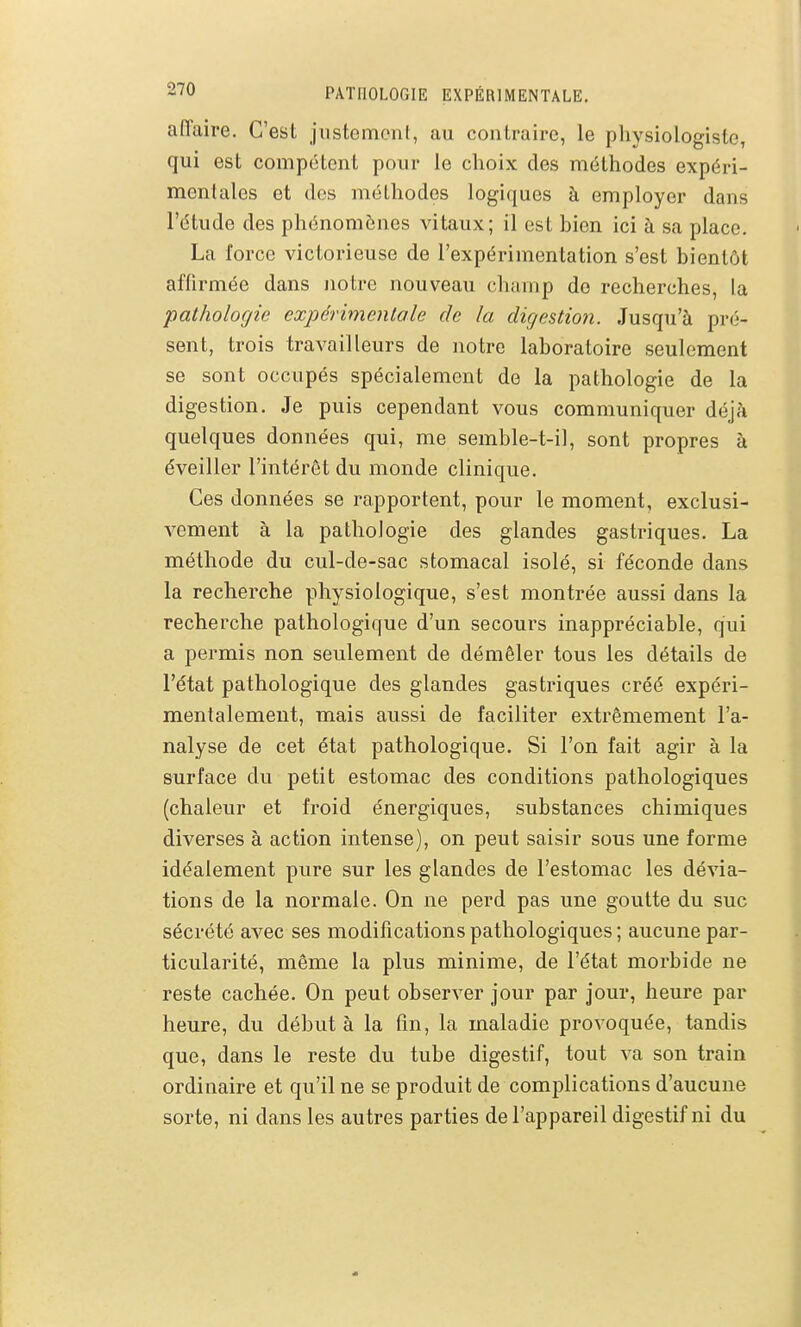 affaire. C'est justement, au contraire, le physiologiste, qui est compétent pour le choix des méthodes expéri- mentales et des méthodes logiques à employer dans l'étude des phénomènes vitaux; il est bien ici à sa place. La force victorieuse de l'expérimentation s'est bientôt affirmée dans Jiotre nouveau chuinp do recherches, la pathologie expérimentale de la digestion. Jusqu'à pré- sent, trois travailleurs de notre laboratoire seulement se sont occupés spécialement de la pathologie de la digestion. Je puis cependant vous communiquer déjà quelques données qui, me semble-t-il, sont propres à éveiller l'intérêt du monde clinique. Ces données se rapportent, pour le moment, exclusi- vement à la pathologie des glandes gastriques. La méthode du cul-de-sac stomacal isolé, si féconde dans la recherche physiologique, s'est montrée aussi dans la recherche pathologique d'un secours inappréciable, qui a permis non seulement de démêler tous les détails de l'état pathologique des glandes gastriques créé expéri- mentalement, mais aussi de faciliter extrêmement l'a- nalyse de cet état pathologique. Si l'on fait agir à la surface du petit estomac des conditions pathologiques (chaleur et froid énergiques, substances chimiques diverses à action intense), on peut saisir sous une forme idéalement pure sur les glandes de l'estomac les dévia- tions de la normale. On ne perd pas une goutte du suc sécrété avec ses modifications pathologiques ; aucune par- ticularité, même la plus minime, de l'état morbide ne reste cachée. On peut observer jour par jour, heure par heure, du début à la fin, la maladie provoquée, tandis que, dans le reste du tube digestif, tout va son train ordinaire et qu'il ne se produit de complications d'aucune sorte, ni dans les autres parties de l'appareil digestif ni du