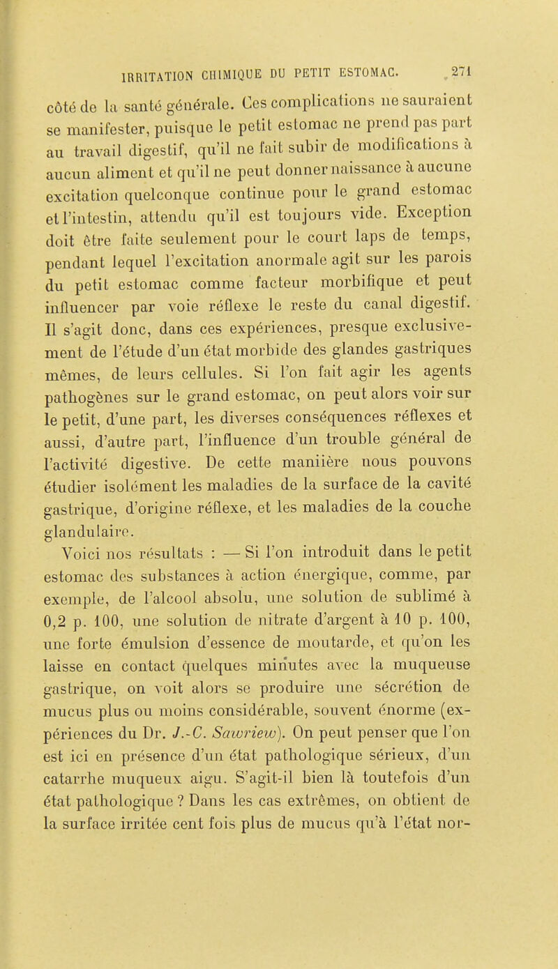 IRRITATION CHIMIQUE DU PETIT ESTOMAC. ^271 côté de la santé générale. Ces complications ne sauraient se manifester, puisque le petit estomac ne prend pas part au travail digestif, qu'il ne fait subir de modifications à aucun aliment et qu'il ne peut donner naissance à aucune excitation quelconque continue pour le grand estomac et l'intestin, attendu qu'il est toujours vide. Exception doit être faite seulement pour le court laps de temps, pendant lequel l'excitation anormale agit sur les parois du petit estomac comme facteur morbifique et peut influencer par voie réflexe le reste du canal digestif. Il s'agit donc, dans ces expériences, presque exclusive- ment de l'étude d'un état morbide des glandes gastriques mêmes, de leurs cellules. Si l'on fait agir les agents pathogènes sur le grand estomac, on peut alors voir sur le petit, d'une part, les diverses conséquences réflexes et aussi, d'autre part, l'influence d'un trouble général de l'activité digestive. De cette maniière nous pouvons étudier isolément les maladies de la surface de la cavité gastrique, d'origine réflexe, et les maladies de la couche glandulaire. Voici nos résultats : — Si l'on introduit dans le petit estomac des substances à action énergique, comme, par exemple, de l'alcool absolu, une solution de sublimé à 0,2 p. 100, une solution de nitrate d'argent à 10 p. 100, une forte émulsion d'essence de moutarde, et qu'on les laisse en contact quelques minutes avec la muqueuse gastrique, on voit alors se produire une sécrétion de mucus plus ou moins considérable, souvent énorme (ex- périences du Dr. J.~C. Sawriew). On peut penser que l'on est ici en présence d'un état pathologique sérieux, d'im catarrhe muqueux aigu. S'agit-il bien là toutefois d'un état pathologique ? Dans les cas extrêmes, on obtient de la surface irritée cent fois plus de mucus qu'à l'état nor-