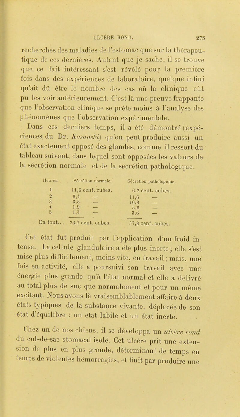 recherches des maludios de l'estomac que sur la thérapeu- tique de ces dernières. Autant que je sache, il se trouve que ce fait intéressant s'est révélé pour la première fois dans des expériences de laboratoire, quelque infini qu'ait dû être le nombre des cas où la clinique eût pu les voir antérieurement. C'est là une preuve frappante que l'observation clinique se prête moins à l'analyse des phénomènes que l'observation expérimentale. Dans ces derniers temps, il a été démontré (expé- riences du Dr. Kasanski) qu'on peut produire aussi un état exactement opposé des glandes, comme il ressort du tableau suivant, dans lequel sont opposées les valeurs de la sécrétion normale et de la sécrétion pathologique. Heures. Sécrélion normale. Sdcrélion palliologique. 1 11,6 cent, cubes. 6,2 cent, cubes. 2 8,4 — 11,6 — 3 3,5 — 10,8 — 4 1,9 - 6,6 - 5 1,3 — 3,6 — En tout... 26,7 cent, cubes. 37,8 cent, cubes. Cet état fut produit par l'application d'un froid in- tense. La cellule glandulaire a été plus inerte; elle s'est mise plus difficilement, moins vite, en travail; mais, une fois en activité, elle a poursuivi son travail avec une énergie plus grande qu'à l'état normal et elle a délivré au total plus de suc que normalement et pour un même excitant. Nous avons là vraisemblai)lement affaire à deux états typiques de la substance vivante, déplacée de son état d'équilibre : un état labile et un état inerte. Chez un de nos chiens, il se développa un ulcère rond du cul-de-sac stomacal isolé. Cet ulcère prit une exten- sion de plus en plus grande, déterminant de temps en temps de violentes hémorragies, et finit par produire une