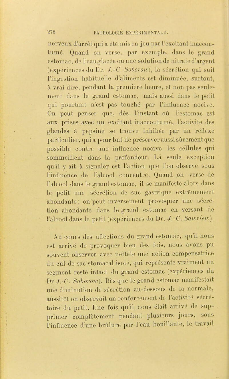 nerveux d'arrêt qui a été mis on jeu par l'excitant inaccou- tumé. Quand on verse, par exemple, dans le grand estomac, de l'cauglacée ouune solution de nitrate d'argent (expériences du Dr. J.-C. Soborow)^ la sécrétion qui suit l'ingestion habituelle d'aliments est diminuée, surtout, à vrai dire, pendant la première heure, et non pas seule- ment dans le grand estomac, mais aussi dans le petit qui pourtant n'est pas touché par l'iniluence nocive. On peut penser que, dès l'instant oii l'estomac est aux prises avec un excitant inaccoutumé, l'activité des glandes à pepsine se trouve inhibée par un réflexe particulier, qui a pour but de préserver aussi sûrement que possible contre une influence nocive les cellules qui sommeillent dans la profondeur. La seule exception qu'il y ait à signaler est l'action que l'on observe sous l'influence de l'alcool concentré. Quand on verse de l'alcool dans le grand estomac, il se manifeste alors dans le petit une sécrétion de suc gastrique extrêmement abondante ; on peut inversement provoquer une sécré- tion abondante dans le grand estomac en versant de l'alcool dans le petit (expériences du Dr. J.-C. Saivrieiv). Au cours des afl'ections du grand estomac, qu'il nous est arrivé de provoquer bien des fois, nous avons pu souvent observer avec netteté une action compensatrice du cul-de-sac stomacal isolé, qui représente vraiment un segment resté intact du grand estomac (expériences du Dr J.-C. Soborow). Dès que le grand estomac manifestait une diminution de sécrétion au-dessous de la normale, aussitôt on observait un renforcement de l'activité sécré- toire du petit. Une fois qu'il nous était arrivé de sup- primer complètement pendant plusieurs jours, sous l'influence d'une brûlure par l'eau bouillante, le travail