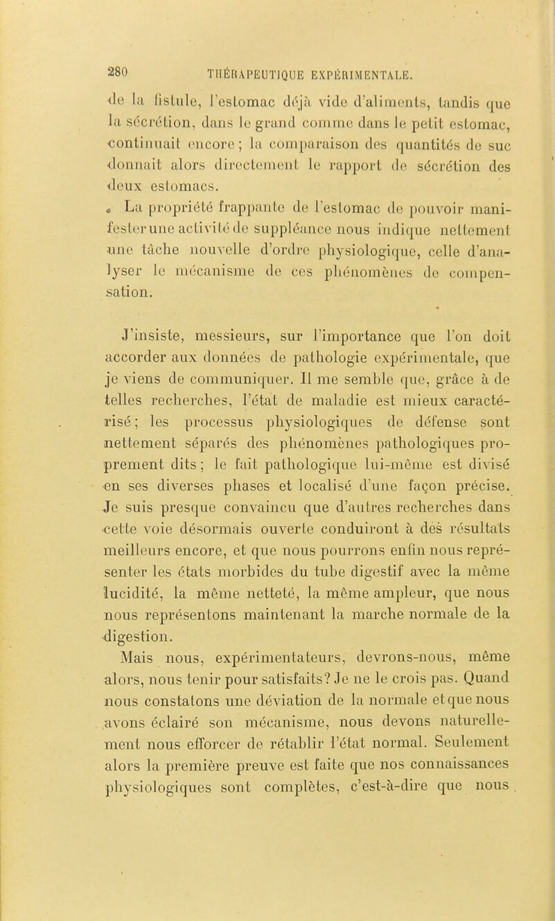 <le la fislule, reslomac déjà vido d'alimonts, tandis que la sécrétion, dans le grand comme dans le petit estomac, continuait encore ; la comparaison des quantités de suc donnait alors directement le rapport de sécrétion des <leux estomacs. . La propriété frappante de l'estomac de pouvoir mani- fester une activité de suppléance nous ijidique nettement ime tâche nouvelle d'ordre physiologique, celle d'ana- lyser le m(jcanisme de ces phénomènes de compen- sation. J'insiste, messieurs, sur l'importance que l'on doit accorder aux données de pathologie expérimentale, que je viens de communiquer. Il me serahle que, grâce à de telles recherches, l'état de maladie est mieux caracté- risé ; les processus physiologiques de défense sont nettement séparés des phénomènes pathologiques pro- prement dits ; le fait pathologique lui-même est divisé ■en ses diverses phases et localisé d'une façon précise. Je suis presque convaincu que d'autres recherches dans -cette voie désormais ouverte conduiront à des résultats meilleurs encore, et que nous pourrons enfin nous repré- senter les états morbides du tube digestif avec la môme lucidité, la même netteté, la môme ampleur, que nous nous représentons maintenant la marche normale de la •digestion. Mais nous, expérimentateurs, devrons-nous, même alors, nous tenir pour satisfaits? Je ne le crois pas. Quand nous constatons une déviation de la normale et que nous avons éclairé son mécanisme, nous devons naturelle- ment nous efforcer de rétablir l'état normal. Seulement alors la première preuve est faite que nos connaissances physiologiques sont complètes, c'est-à-dire que nous