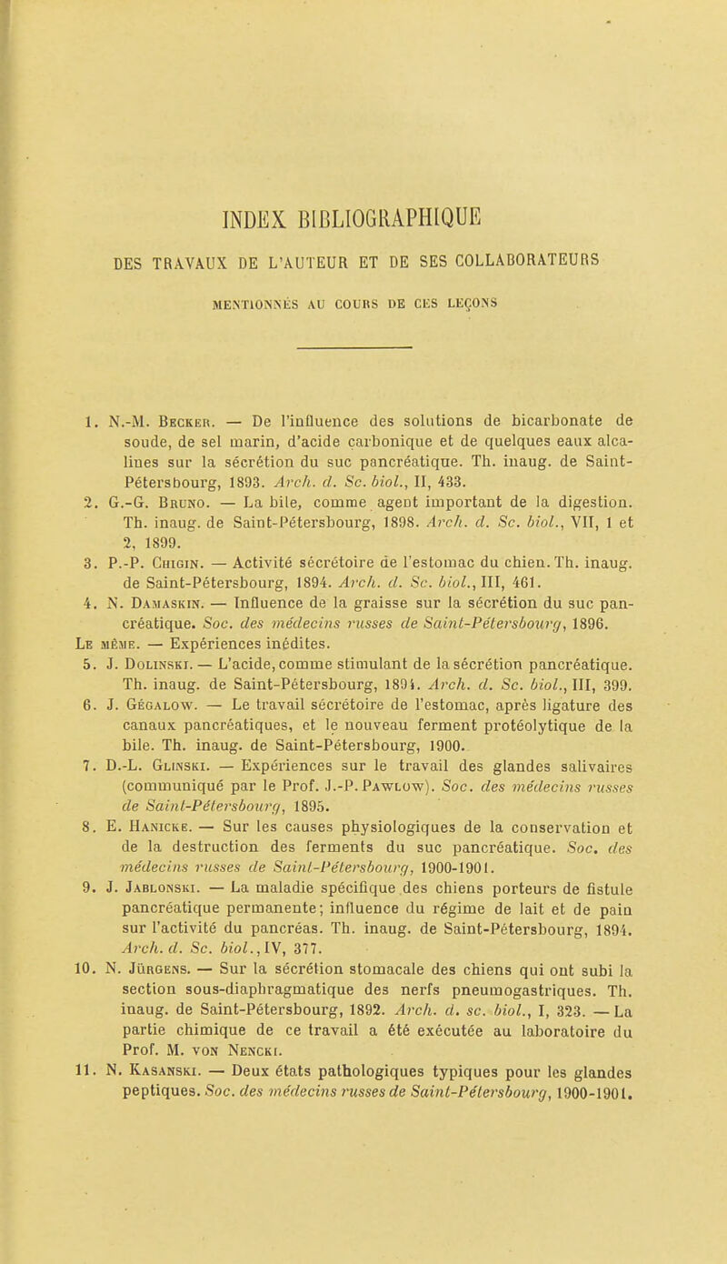 INDEX BIBLIOGRAPHIQUE DES TRAVAUX DE L'AUTEUR ET DE SES COLLABORATEURS MENTIONNÉS AU COURS DE CliS LEÇONS 1. N.-M. Becker. — De l'influence des solutions de bicarbonate de soude, de sel marin, d'acide carbonique et de quelques eaux alca- lines sur la sécrétion du suc pancréatique. Th. iuaug. de Saint- Pétersbourg, 1893. Arch. d. Se. biol., II, 433. 2. G.-G. Bruno. — La bile, comme agent important de la digestion. Th. inaug. de Saint-Pétersbourg, 1898. Arch. d. Se. biol., VU, 1 et 2, 1899. 3. P.-P. Ghigin. — Activité sécrétoire de l'estomac du chien. Th. inaug. de Saint-Pétersbourg, 1894. Areh. d. Se. biol.,111, 461. 4. N. Damaskin. — Influence de la graisse sur la sécrétion du suc pan- créatique. Soc. des médecins russes de Saint-Pélersbourg, 1896. Le même. — Expériences inédites. 5. J. DoLiNSKi. — L'acide, comme stimulant de la sécrétion pancréatique. Th. inaug. de Saint-Pétersbourg, 1891. Arch. d. Se. biol.,Ul, 399. 6. J. Gégalow. — Le travail sécrétoire de l'estomac, après ligature des canaux pancréatiques, et le nouveau ferment protéolytique de la bile. Th. inaug. de Saint-Pétersbourg, 1900. 7. D.-L. Glinski. — Expériences sur le travail des glandes salivaires (communiqué par le Piof. J.-P. Pawlow). Soc. des médecins russes de Saint-Pétersbourf/, 189.5. 8. E. Hanicke. — Sur les causes physiologiques de la conservation et de la destruction des ferments du suc pancréatique. Soc. des médecins russes de Saini-Pétersbourg, 1900-1901. 9. J. Jablonski. — La maladie spécifique des chiens porteurs de fistule pancréatique permanente; influence du régime de lait et de pain sur l'activité du pancréas. Th. inaug. de Saint-Pétersbourg, 1894. Arch. d. Se. biol.,lY, 377. 10. N. JiiRGENS. — Sur la sécrétion stomacale des chiens qui ont subi la section sous-diaphragmatique des nerfs pneumogastriques. Th. inaug. de Saint-Pétersbourg, 1892. Arch. d. se. biol., I, 323. — La partie chimique de ce travail a été exécutée au laboratoire du Prof. M. VON Nencki. 11. N. Kasanski. — Deux états pathologiques typiques pour les glandes peptiques. Soc. des médecins russes de Saint-Pélersbourg, 1900-1901.