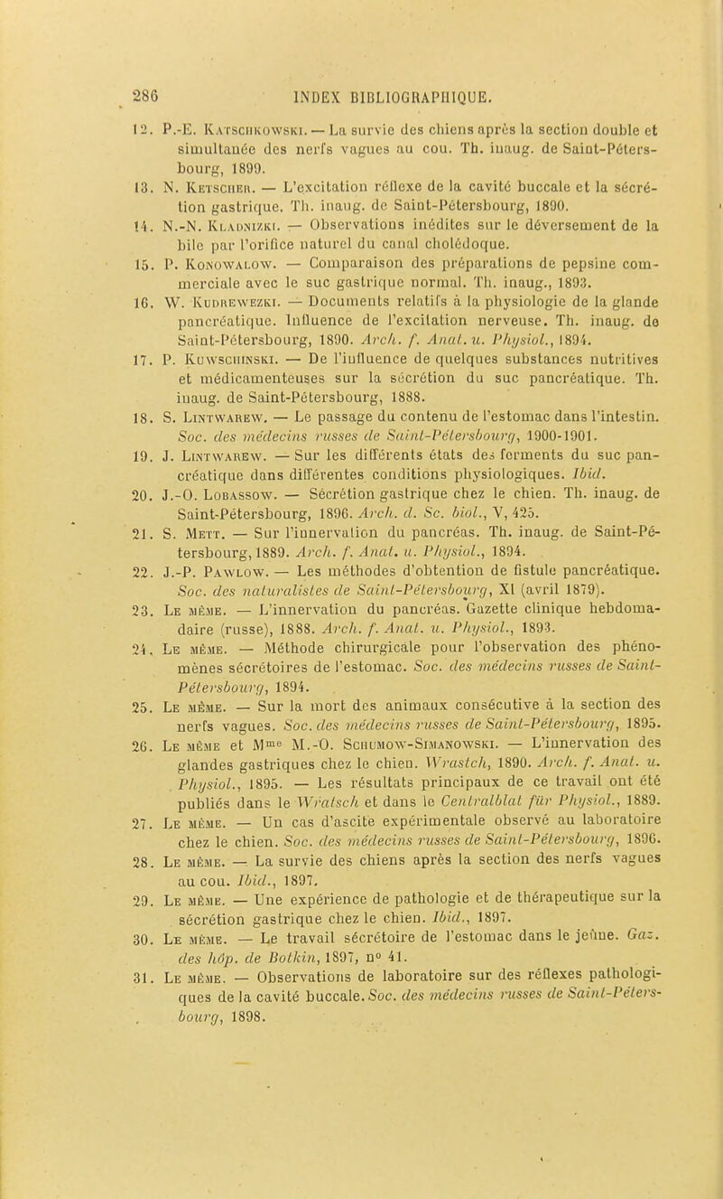 12. P.-E. Katsciikowski. — La survie des chiens après la section double et simultanée des nerfs vagues au cou. Th. iuaug. de Saint-Péters- bourg, 1899. 13. N. Ketsciieu. — L'excitation rétlcxe de la cavité buccale et la sécré- tion gastrique. Tii. inaug. de Saint-Pétersbourg, 1890. !4. N.-N. Ki.viiMZKi. — Observations inédites sur le déversement de la bile par rorifice naturel du canal cholédoque. 15. P. KoNOWALOW. — Comparaison des préparations de pepsine com- merciale avec le suc gastric|ue normal. Th. inaug., 1893. IG. W. KuDREWEZKr. — Documents relatifs à la physiologie de la glande pancréatique. Intluence de l'excitation nerveuse. Th. inaug. de Saint-Pétersbourg, 1890. Arch. f. Anut.u. Phi/siol., 1894. 17. P. KuwscuiNSiii. — De l'iulluence de quelques substances nutritives et médicamenteuses sur la sécrétion du suc pancréatique. Th. iuaug. de Saint-Pétersbourg, 1888. 18. S. LiNTWAREW. — Le passage du contenu de l'estomac dans l'intestin. Soc. des médecins nisses de SainL-l'éLershourçi, 1900-1901. 19. J. LiNTvvAREw. —Sur les différents états de^ ferments du suc pan- créatique dans différentes conditions physiologiques. Jbid. 20. J.-O. LoBASsow. — Sécrétion gastrique chez le chien. Th. inaug. de Saint-Pétersbourg, 1896. Arch. d. Se. bioL, V, 425. 21. S. Mett. — Sur l'iunervalion du pancréas. Th. inaug. de Saint-Pé- tersbourg, 1889. Arch. f. Anal. u. PhysioL, 1894. 22. J.-P. Pawlow. — Les méthodes d'obtention de fistule pancréatique. Soc. des naiuralisles de Sainl-Pétersbourg, XI (avril 1879). 23. Le même. — L'innervation du pancréas. Gazette clinique hebdoma- daire (russe), 1888. Arch. f. Anal. tt. PhysioL, 1893. 24. Le même. — Méthode chirurgicale pour l'observation des phéno- mènes sécrétoires de l'estomac. Soc. des médecins russes de Sainl- Pétersbourc/, 1894. 25. Le même. — Sur la mort des animaux consécutive à la section des nerfs vagues. Soc. des viédecins russes de Saint-Pélersbour;/, 1895. 26. Le MÈsiE et Mi»f= M.-O. ScnuMow-SiMANOwsKi. — L'innervation des glandes gastriques chez le chien. Wraslch, 1890. Arch. f. Anal. u. PhysioL, 1895. — Les résultats principaux de ce travail ont été publiés dans le Wralsch et dans le Cenlralblal filr PhysioL, 1889. 27. Le MÊME. — Un cas d'ascité expérimentale observé au laboratoire chez le chien. Soc. des médecins russes de Sainl-Pélersboury, 1896. 28. Le MÊME. — La survie des chiens après la section des nerfs vagues au cou. Ibid., 1897, 29. Le même. — Une expérience de pathologie et de thérapeutique sur la sécrétion gastrique chez le chien. Ibid., 1897. 30. Le même. — Le travail sécrétoire de l'estomac dans le jeûne. Gaz. des hôp. de Bolkin, 1897, n» 41. 31. Le même. — Observations de laboratoire sur des réllexes pathologi- ques de la cavité buccale. Soc. des médecins russes de Sainl-Pélers- bourg, 1898.