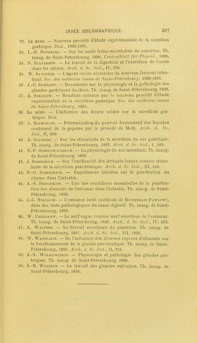 32. Le MÈJiE. — Nouveau procédé d'étude expérimentale de la sécrétion gastrique. Ibid., 1900-1901. 33. L.-B. PopiELSKi. — Sur les nerfs fréno-sécrétoires du pancréas. Th. inaug. de Saint-Pétersbourg, 189G. Ccnlralôlall. fili-Plti/siol., 1896. 34. N. RjASANZEW. — Le travail de la digestion et l'excrétion de l'azote dans les urines. Avch. d. Se. bioL, IV, 393. 35. W. Sawitscu. — L'agent cxcilo-sécrétoire du nouveau ferment intes- tinal. Soc. des médecins russes de Saint-PcHersbourr/, 1900-1901. 36. J.-C. Sawbiew. — Documents sur la physiologie et la pathologie des glandes gastriques du chien. Th. iuaug.de Saint-Pétersbourg, 1900. 37. A. SoKOLOW. — Résultats obtenus par le nouveau procédé d'étude expérimentale de la sécrétion gastrique. Soc. des médecins russes de Sainl-Pélersbourg, 1901. 38. Le jiÈME. — L'inlluence des divers acides sur la sécrétion gas trique. Ibid. 39. A. SsAMOJLOW. — DétermiuatioQ du pouvoir fermentalif des liquides contenant de la pepsine par le procédé de Mett. Arch. d. Se. bioL, II, 699. 40. A. SsANOZKi. — Sur les stimulants de la sécrétion du suc gastrique. Th. inaug. de Saint-Pétersbourg, 1892. Arc/i. d. Se. bioL, 1, 589. 41. iN.-P. ScHEPOWALNiKOw. — La physiologie du suc intestinal. Th. inaug. de Saint-Pétersbourg, 1899. 42. J. ScHiROKicH. — Sur l'inefficacité des irritants locaux comme stimu- lants de la sécrétion pancréatique, ylrc/i. d. Se. bioL, III, 449. 43. P.-O. ScHiROKicH. — Expériences inédites sur la pénétration du chyme dans l'intestin. 44. A.-S. Serdjukow. — Une des conditions essentielles de la pénétra- tion des aliments de l'estomac dans l'intestin. Th. inaug. de Saint- Pétersbourg, 1899. 45. J.-C. SoBonow. — L'estomac isolé (méthode de HEinENUAiiv-PA-WLOw), dans des états pathologiques du canal digestif. Th. inaug. de Saint- Pétersbourg, 1899. 46. W. UsciiAKOW. —Le nerf vague comme nerf sécréteur de l'estomac. Th. inaug. de Saint-Pétersbourg, 1896. Arch. d. Se. bioL, IV, 429. 47. A. Waltiier. — Le travail sécréloire du pancréas. Th. inaug. de Saint-Pétersbourg, 1897. Arc/i. d. Se. bioL, VII, 1899. 48. W. Wassiljew. —De l'influence des diverses espèces d'aliments sur le fonctionnement de la glande pancréatique. Th. inaug. de Saint- Pétersbourg, 1893. Arek. d. Se. bioL, H, 219. 49. A.-N. WoLKOwiTSCii. — Physiologie et pathologie des glandes gas- triques. Th. inaug. de Saint-Pétersbourg, 1898. 60. S.-H. WuLFSON. — Le travail des glandes salivaires. Th. inaug. de Saint-Pétersbourg, 1898.