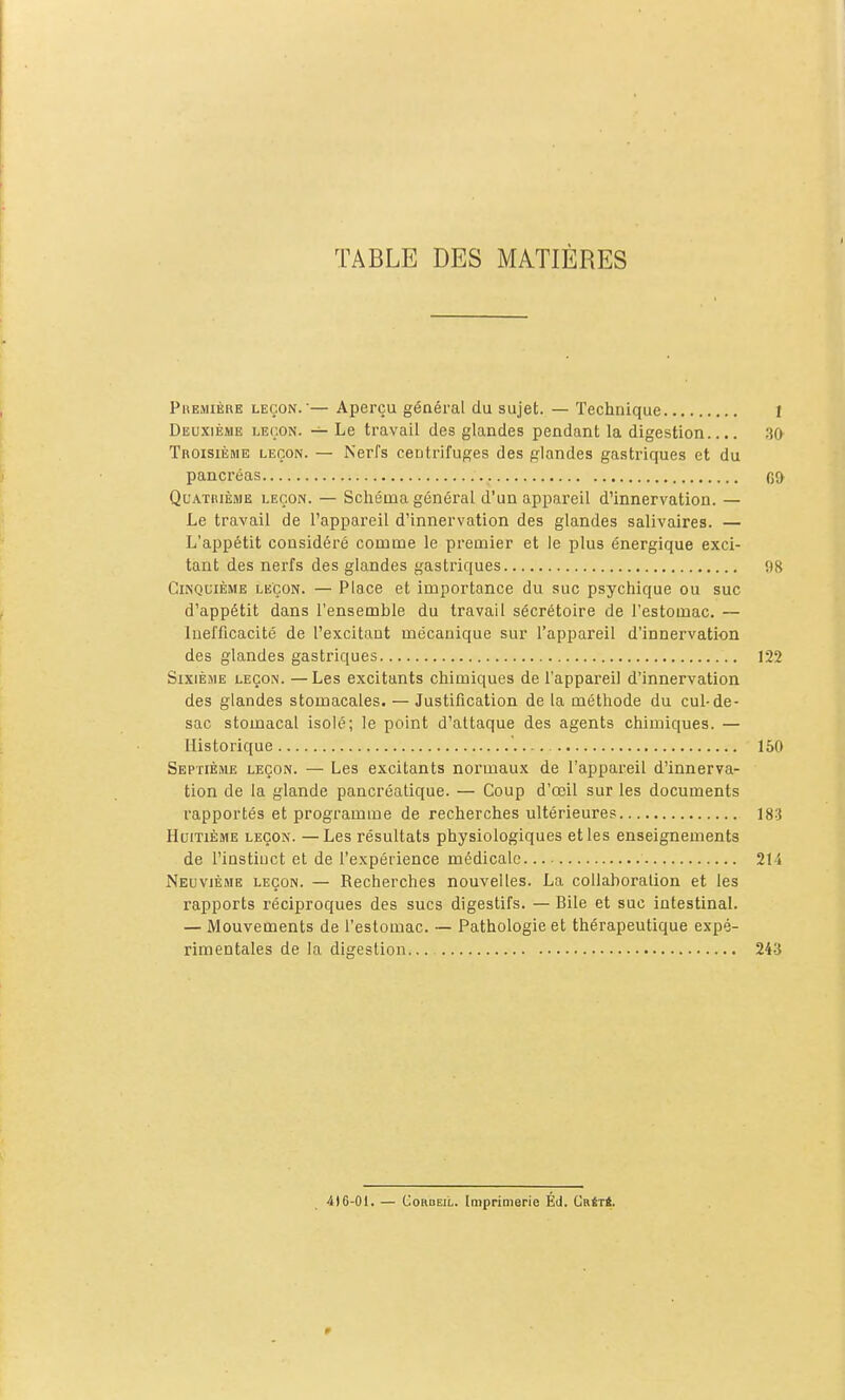 TABLE DES MATIÈRES Phemière leçon.— Aperçu général du sujet. — Technique 1 Deuxième leçon. — Le travail des glandes pendant la digestion.... 30 Troisième leçon. — Nerfs centrifuges des glandes gastriques et du pancréas (jf) Quatrième leçon. — Scliéma général d'un appareil d'innervation. — Le travail de l'appareil d'innervation des glandes salivaires. — L'appétit considéré comme le premier et le plus énergique exci- tant des nerfs des glandes gastriques 98 Cinquième leçon. — Place et importance du suc psychique ou suc d'appétit dans l'ensemble du travail sécrétoire de l'estomac. — Inefficacité de l'excitant mécanique sur l'appareil d'innervation des glandes gastriques 122 Sixième leçon. —Les excitants chimiques de l'appareil d'innervation des glandes stomacales. — Justification de la méthode du cul-de- sac stomacal isolé; le point d'attaque des agents chimiques. — Historique 150 Septième leçon. — Les excitants normaux de l'appareil d'innerva- tion de la glande pancréatique. — Coup d'œil sur les documents rapportés et programme de recherches ultérieures 18-3 Huitième leçon. —Les résultats physiologiques et les enseignements de l'instiuct et de l'expérience médicale 214 Neuvième leçon. — Recherches nouvelles. La collaboration et les rapports réciproques des sucs digestifs. — Bile et suc intestinal. — Mouvements de l'estomac. — Pathologie et thérapeutique expé- rimentales de la digestion... 243 4)6-01. — CoRDEiL. Imprimerie Éd. CnfiTi.