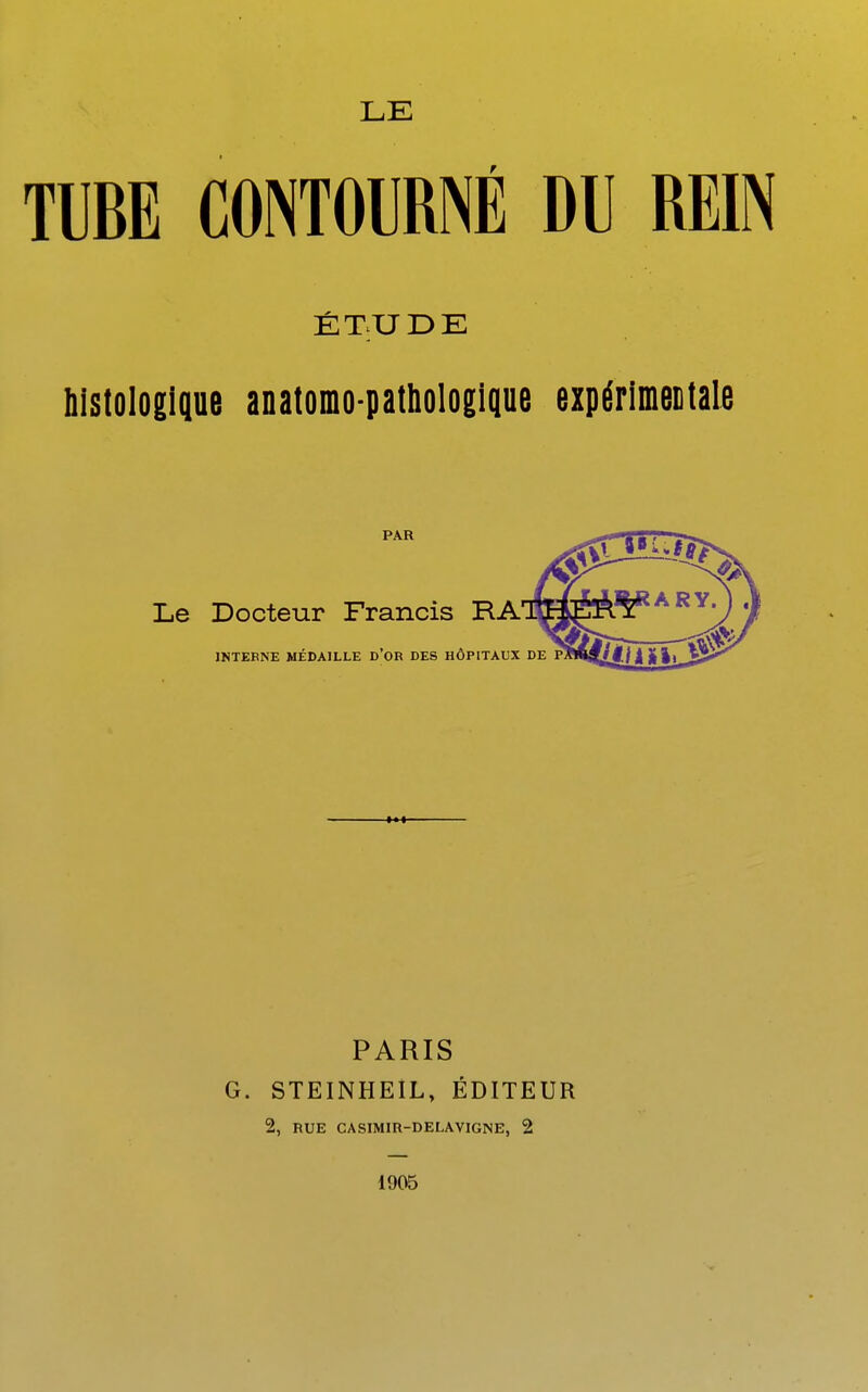 LE TUBE CONTOURNÉ DU REIN ÉT;UDE bistologique anatomo-pathologique expérimentale PAR Le Docteur Francis RA INTERNE MÉDAILLE D*OR DES HÔPITAUX DE PARIS G. STEINHEÎL, ÉDITEUR 2, RUE CASIMIR-DELAVIGNE, 2 1905