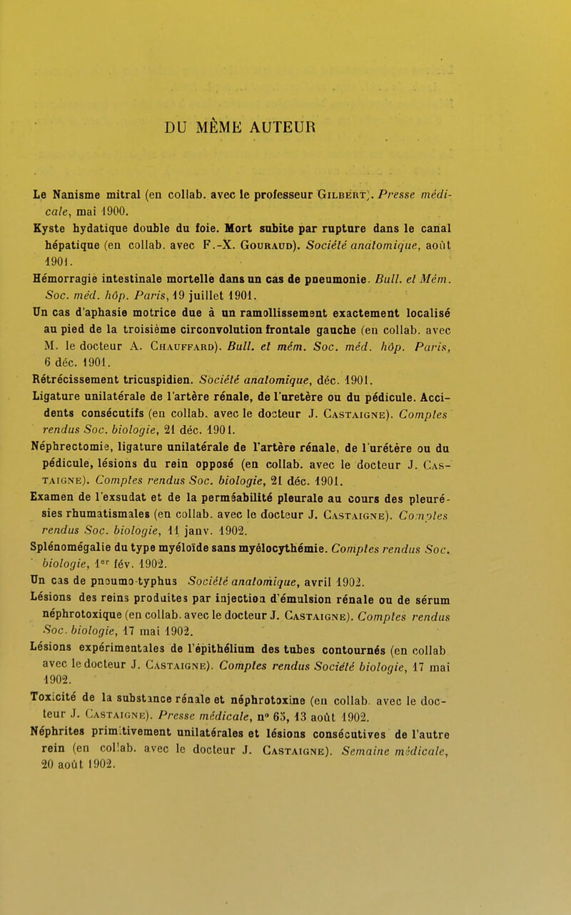 DU MÊME AUTEUR Le Nanisme mitral (en collab. avec le professeur Gilbert;. Presse médi- cale, mai 1900. Kyste hydatique double du foie. Mort subite par rupture dans le canal hépatique (en collab. avec F.-X. Gouraod). Société analomique, août 1901. Hémorragie intestinale mortelle dans un cas de pneumonie. Bull, el Mèm. Soc. méd. hôp. Paris, 19 juillet 1901. Un cas d'apbasie motrice due à un ramollissement exactement localisé au pied de la troisième circonvolution frontale gauche (en collab. avec M. le docteur A. Chauffard). Bull, el mém. Soc. méd. hôp. Paris, 6 déc. 1901. Rétrécissement tricuspidien. Société analomique, déc. 1901. Ligature unilatérale de l'artère rénale, de l'uretère ou du pédicule. Acci- dents consécutifs (en collab. avec le dosteur J. Castaigne). Comptes rendus Soc. biologie, 21 déc. 1901. Néphrectomie, ligature unilatérale de l'artère rénale, de l'urétère ou du pédicule, lésions du rein opposé (en collab. avec le docteur J. Cas- taigne). Comptes rendus Soc. biologie, 21 déc. 1901. Examen de l'exsudat et de la perméabilité pleurale au cours des pleuré- sies rhumatismales (en collab. avec le docteur J. Castaigne). Comptes rendus Soc. biologie, 11 janv. 1902. Splénomégalie du type myéloïde sans myélocythémie. Comptes rendus Soc. biologie, 1er fév. 1902. Un cas de pnaumo-typhus Société analomique, avril 1902. Lésions des reins produites par injection d'émulsion rénale ou de sérum néphrotoxique (en collab. avec le docteur J. Castaigne). Comptes rendus Soc. biologie, 17 mai 1902. Lésions expérimentales de l'épithélium des tubes contournés (en collab avec le docteur J. Castaigne). Comptes rendus Société biologie, 17 mai 1902. Toxicité de la substance rénale et néphrotoxine (en collab. avec le doc- teur J. Castaigne). Presse médicale, n° 65, 13 août 1902. Néphrites primitivement unilatérales et lésions consécutives de l'autre rein (en collab. avec le docteur J. Castaigne). Semaine médicale, 20 août 1902.