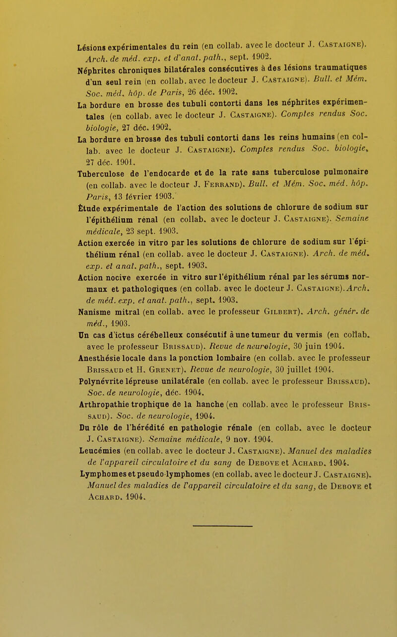 Lésions expérimentales du rein (en collab. avec le docteur J. Castaigne). Arch. de méd. exp. et d'anal, palh., sept. 1902. Néphrites chroniques bilatérales consécutives à des lésions traumatiques d'un seul rein (en collab. avec le docteur J. Castaigne). Bull, et Mém. Soc. méd. hôp.de Paris, 26 déc. -1902. La bordure en brosse des tubuli contorti dans les néphrites expérimen- tales (en collab, avec le docteur J. Castaigne). Comptes rendus Soc. biologie, 27 déc. 1902. La bordure en brosse des tubuli contorti dans les reins humains (en col- lab. avec le docteur J. Castaigne). Comptes rendus Soc. biologie, 27 déc. 1901. Tuberculose de l'endocarde et de la rate sans tuberculose pulmonaire (en collab. avec le docteur J. Ferrand). Bull, et Mém. Soc. méd. hôp. Paris, 13 février 1903. Étude expérimentale de l'action des solutions de chlorure de sodium sur l'épithélium rénal (en collab. avec le docteur J. Castaigne). Semaine médicale, 23 sept. 1903. Action exercée in vitro par les solutions de chlorure de sodium sur l'épi- thélium rénal (en collab. avec le docteur J. Castaigne). Arch. de méd. exp. et anat. palh., sept. 1903. Action nocive exercée in vitro sur l'épithélium rénal parlessérums nor- maux et pathologiques (en collab. avec le docteur J. Castaigne). Arch. de méd. exp. et anat. path., sept. 1903. Nanisme mitral (en collab. avec le professeur Gilbert). Arch. génér. de méd., 1903. Un cas d'ictus cérébelleux consécutif à une tumeur du vermis (en collab. avec le professeur Brissaud). Revue de neurologie, 30 juin 1904. Anesthésie locale dans la ponction lombaire (en collab. avec le professeur Brissaud et H. Grenet). Bévue de neurologie, 30 juillet 1904. Polynévrite lépreuse unilatérale (en collab. avec le professeur Brissaud). Soc. de neurologie, déc. 1904. Arthropathie trophique de la hanche (en collab. avec le professeur Bris- saud). Soc. de neurologie, 1904. Du rôle de l'hérédité en pathologie rénale (en collab. avec le docteur J. Castaigne). Semaine médicale, 9 nov. 1904. Leucémies (en collab. avec le docteur J. Castaigne). Manuel des maladies de l'appareil circulatoire et du sang de Debove et Achard. 1904. Lymphomesetpseudo lymphomes (en collab. avec le docteur J. Castaigne). Manuel des maladies de rappareil circulatoire et du sang, de Debove et Achard. 1904.