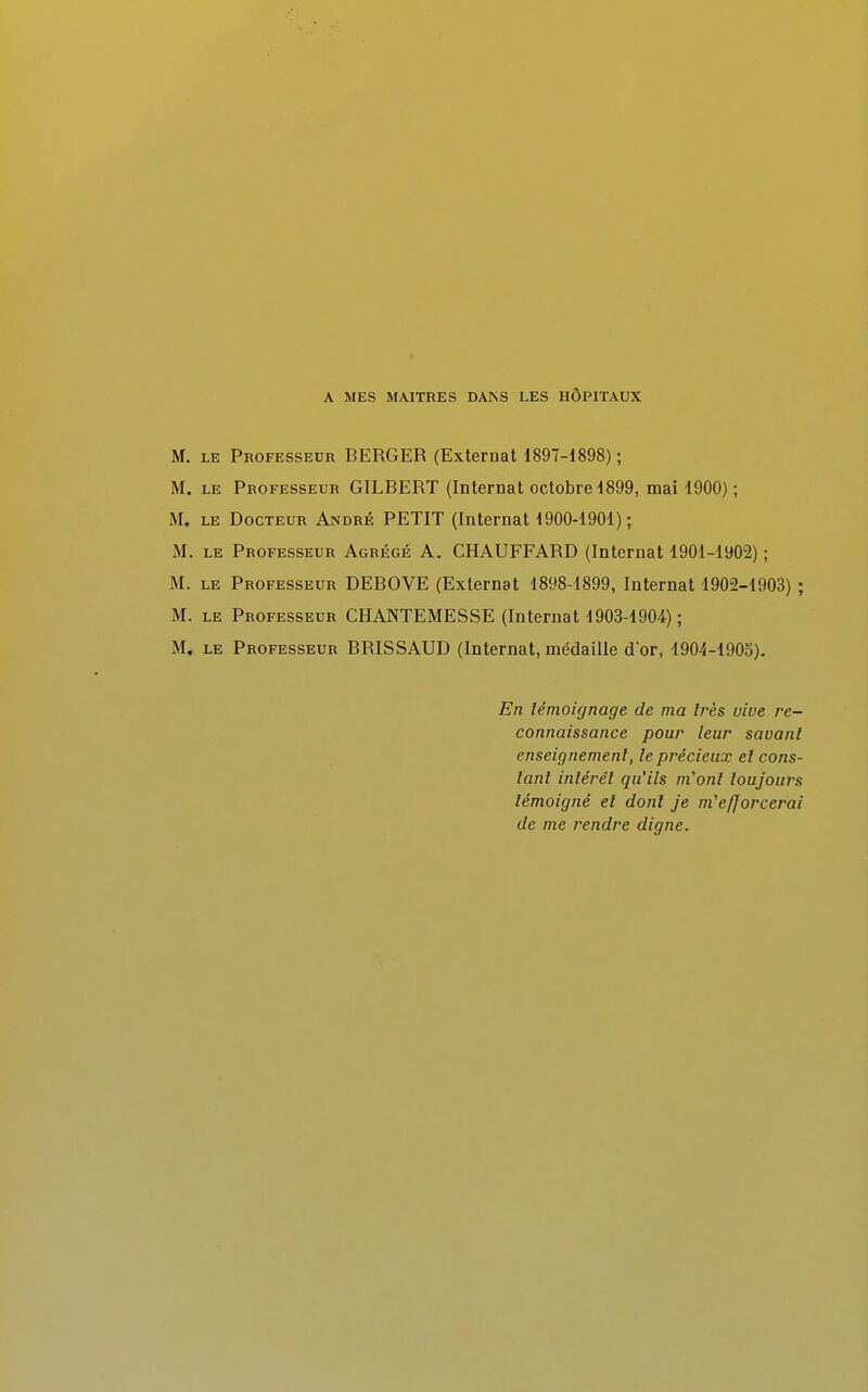 A MES MAITRES DANS LES HÔPITAUX M. le Professeur BERGER (Externat 1897-1898) ; M. le Professeur GILBERT (Internat octobre 1899, mai 1900) ; M. le Docteur André PETIT (Internat 1900-1901) ; M. le Professeur Agrégé A. CHAUFFARD (Internat 1901-1902) ; M. le Professeur DEBOVE (Externat 1898-1899, Internat 1902-1903) ; M. le Professeur CHANTEMESSE (Internat 1903-1904) ; M. le Professeur BRISSAUD (Internat, médaille d'or, 1904-1905). En témoignage de ma 1res vive re- connaissance pour leur savant enseignement, le précieux et cons- tant intérêt qu'ils m'ont toujours témoigné et dont je m'efforcerai de me rendre digne.