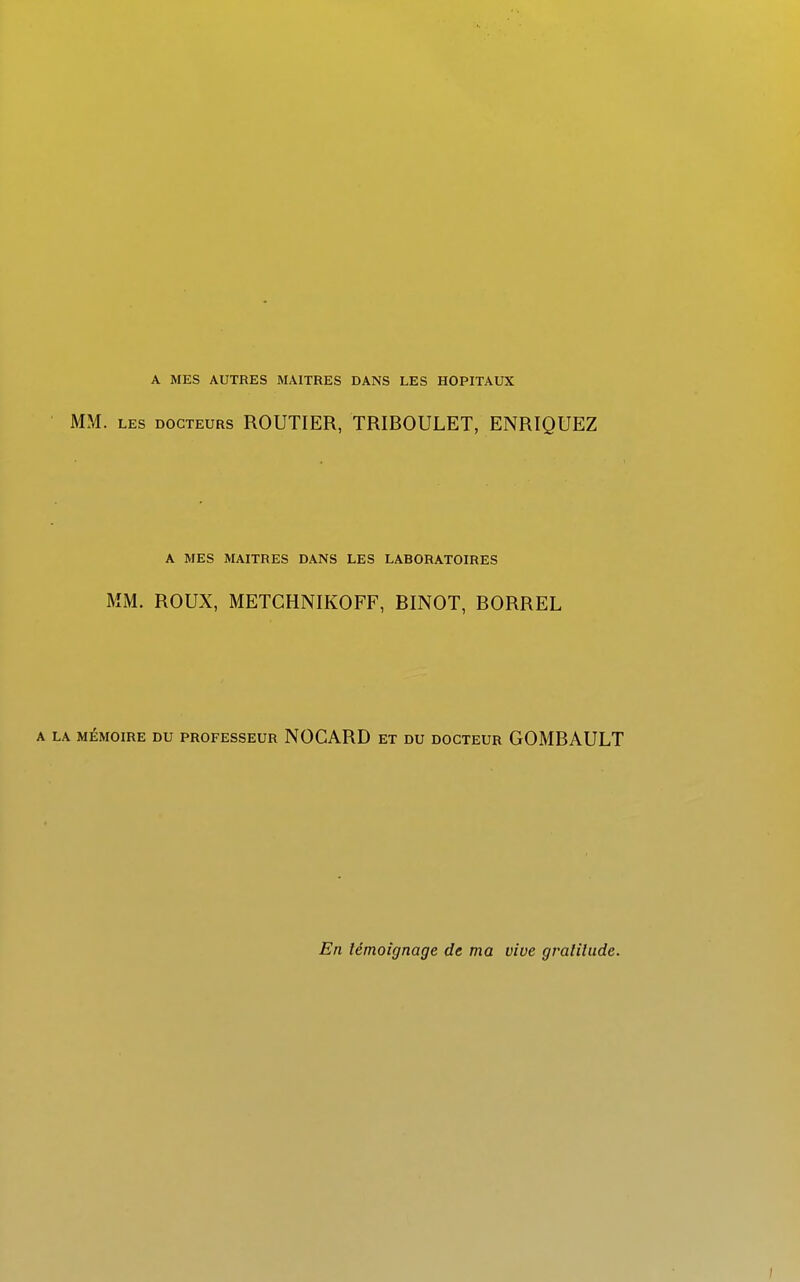 A MES AUTRES MAITRES DANS LES HOPITAUX MM. les docteurs ROUTIER, TRIBOULET, ENRIQUEZ A MES MAITRES DANS LES LABORATOIRES MM. ROUX, METCHNIKOFF, BINOT, BORREL A LA MÉMOIRE DU PROFESSEUR NOGARD ET DU DOCTEUR GOMBAULT En témoignage de ma vive gvalilude.