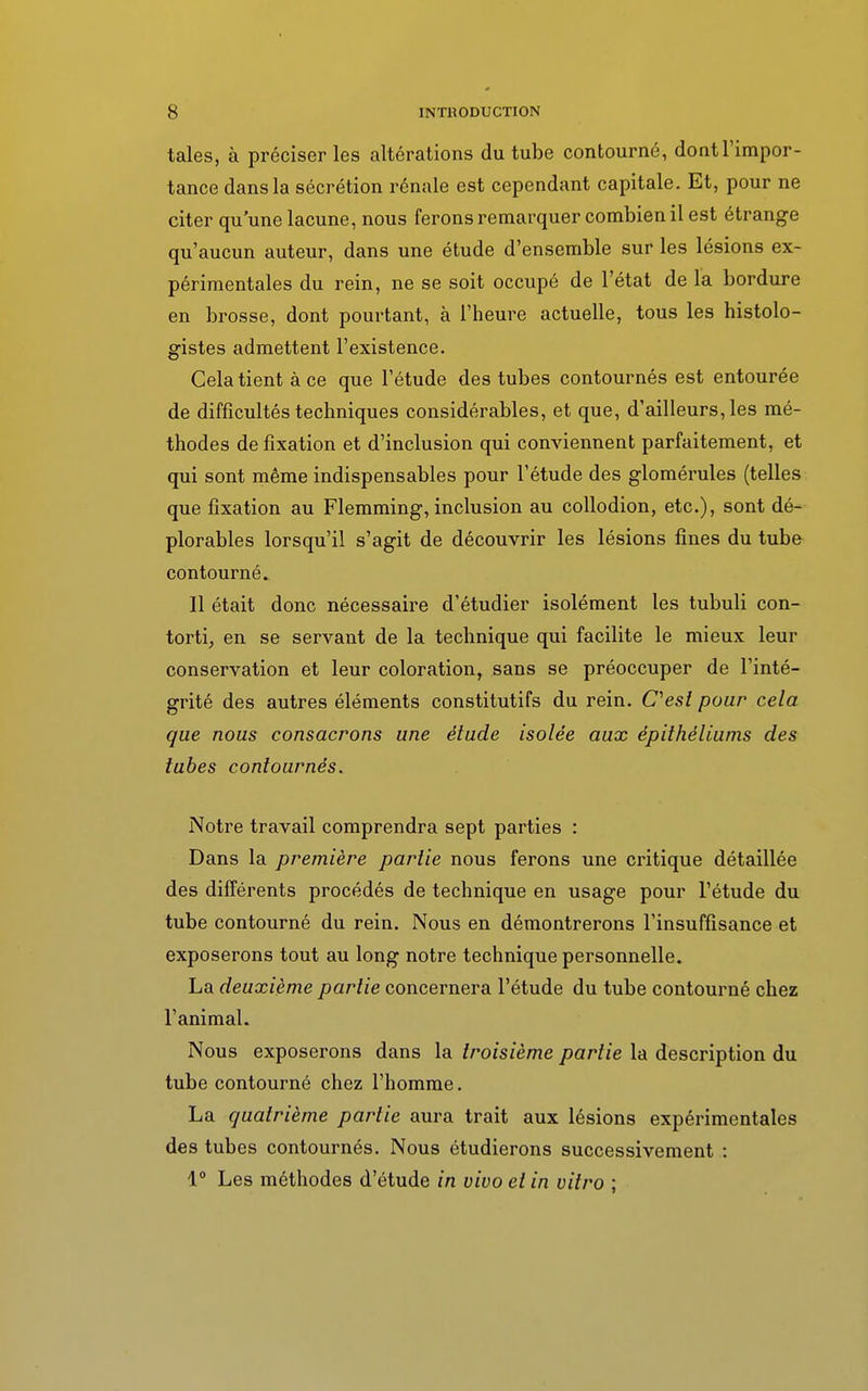 taies, à préciser les altérations du tube contourné, dont l'impor- tance dans la sécrétion rénale est cependant capitale. Et, pour ne citer qu'une lacune, nous ferons remarquer combien il est étrange qu'aucun auteur, dans une étude d'ensemble sur les lésions ex- périmentales du rein, ne se soit occupé de l'état de la bordure en brosse, dont pourtant, à l'heure actuelle, tous les histolo- gistes admettent l'existence. Cela tient à ce que l'étude des tubes contournés est entourée de difficultés techniques considérables, et que, d'ailleurs, les mé- thodes de fixation et d'inclusion qui conviennent parfaitement, et qui sont même indispensables pour l'étude des glomérules (telles que fixation au Flemming, inclusion au collodion, etc.), sont dé- plorables lorsqu'il s'agit de découvrir les lésions fines du tube contourné. Il était donc nécessaire d'étudier isolément les tubuli con- torti, en se servant de la technique qui facilite le mieux leur conservation et leur coloration, sans se préoccuper de l'inté- grité des autres éléments constitutifs du rein. C'est pour cela que nous consacrons une étude isolée aux épithéliums des tubes contournés. Notre travail comprendra sept parties : Dans la première partie nous ferons une critique détaillée des différents procédés de technique en usage pour l'étude du tube contourné du rein. Nous en démontrerons l'insuffisance et exposerons tout au long notre technique personnelle. La deuxième partie concernera l'étude du tube contourné chez l'animal. Nous exposerons dans la troisième partie la description du tube contourné chez l'homme. La quatrième partie aura trait aux lésions expérimentales des tubes contournés. Nous étudierons successivement : 1° Les méthodes d'étude in vivo et in vitro ;