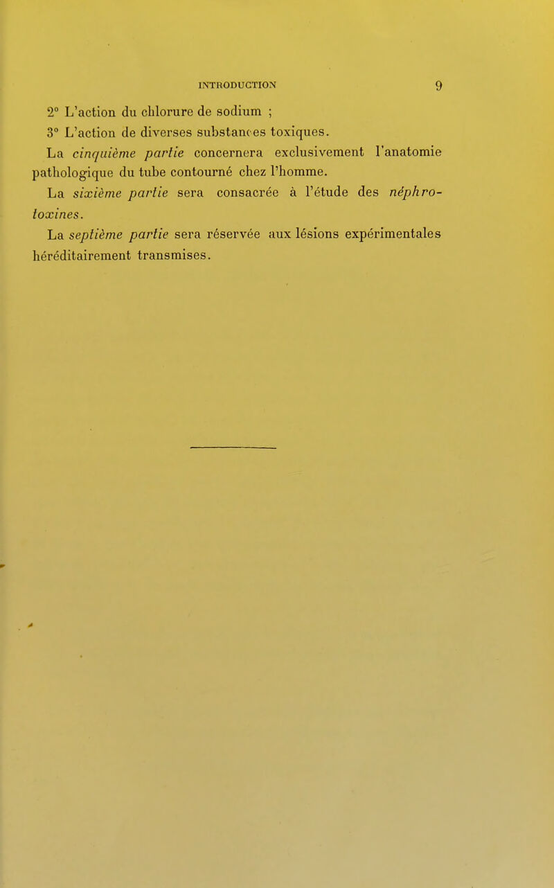 2° L'action du chlorure de sodium ; 3° L'action de diverses substances toxiques. La cinquième partie concernera exclusivement l'anatomie pathologique du tube contourné chez l'homme. La sixième partie sera consacrée à l'étude des néphro- toxines. La septième partie sera réservée aux lésions expérimentales héréditairement transmises.