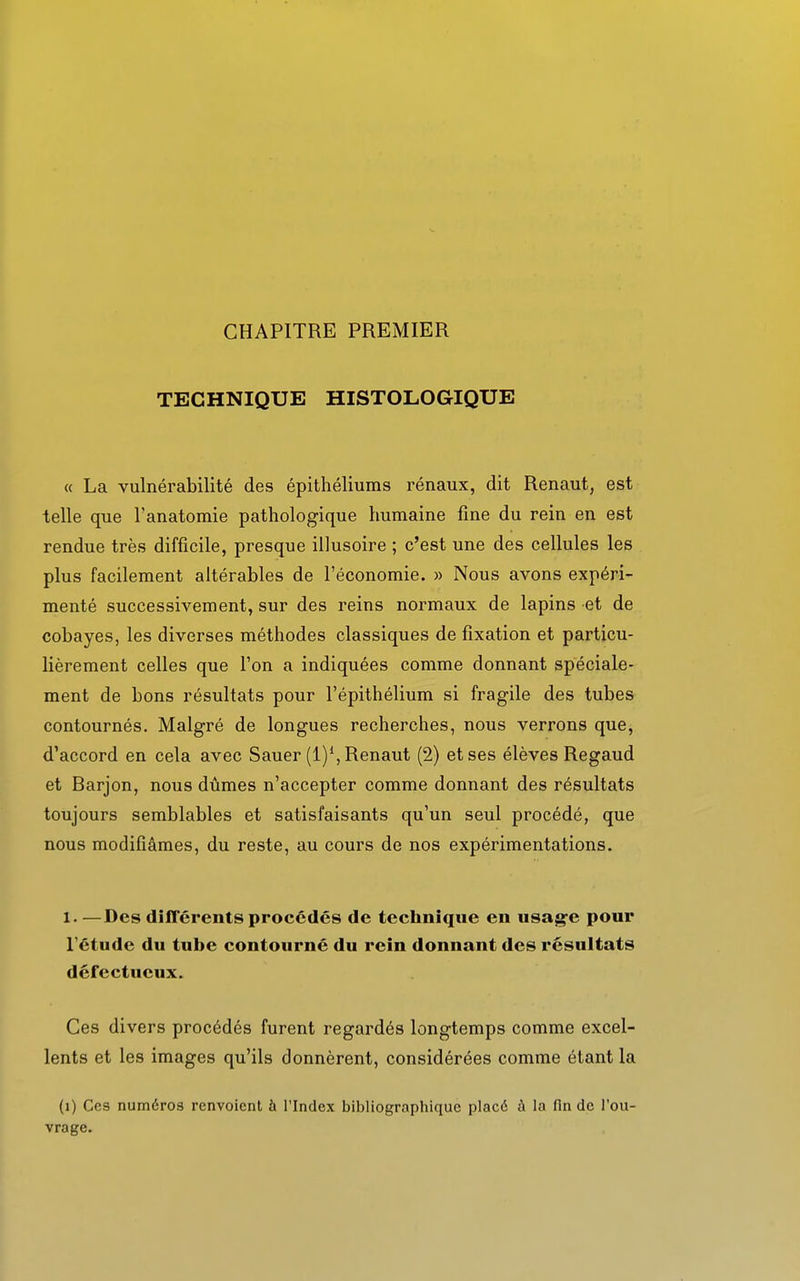 CHAPITRE PREMIER TECHNIQUE HISTOLOGIQUE « La vulnérabilité des épithéliums rénaux, dit Renaut, est telle que l'anatomie pathologique humaine fine du rein en est rendue très difficile, presque illusoire ; c'est une des cellules les plus facilement altérables de l'économie. » Nous avons expéri- menté successivement, sur des reins normaux de lapins et de cobayes, les diverses méthodes classiques de fixation et particu- lièrement celles que l'on a indiquées comme donnant spéciale- ment de bons résultats pour l'épithélium si fragile des tubes contournés. Malgré de longues recherches, nous verrons que, d'accord en cela avec Sauer (l)1,Renaut (2) et ses élèves Regaud et Rarjon, nous dûmes n'accepter comme donnant des résultats toujours semblables et satisfaisants qu'un seul procédé, que nous modifiâmes, du reste, au cours de nos expérimentations. l. —Des différents procédés de technique en usage pour l'étude du tube contourné du rein donnant des résultats défectueux. Ces divers procédés furent regardés longtemps comme excel- lents et les images qu'ils donnèrent, considérées comme étant la (1) Ces numéros renvoient à l'Index bibliographique placé à la fin de l'ou- vrage.