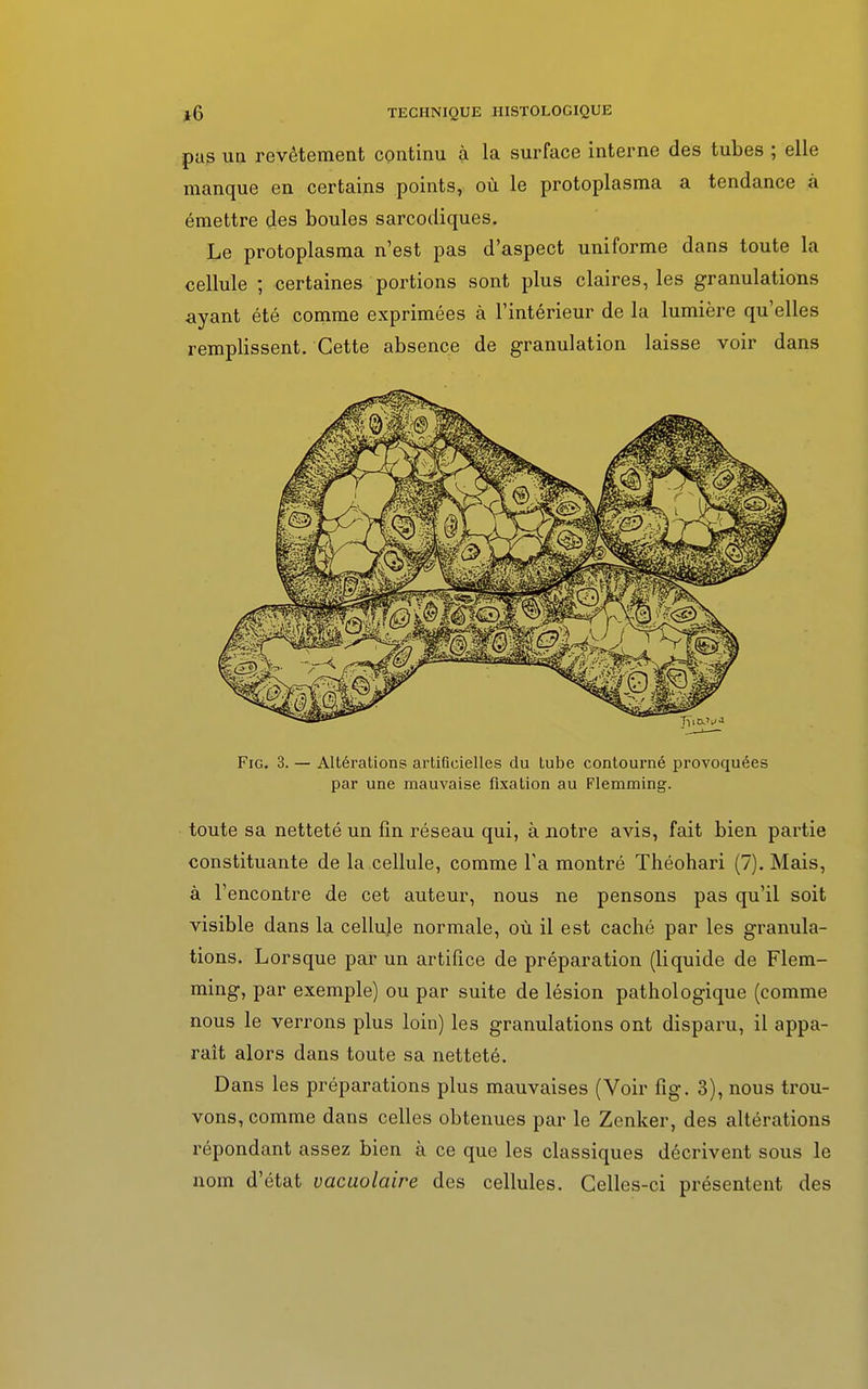 pas uq revêtement continu à la surface interne des tubes ; elle manque en certains points, où le protoplasma a tendance à émettre des boules sarcodiques. Le protoplasma n'est pas d'aspect uniforme dans toute la cellule ; certaines portions sont plus claires, les granulations ayant été comme exprimées à l'intérieur de la lumière qu'elles remplissent. Cette absence de granulation laisse voir dans Fig. 3. — Altérations artificielles du tube contourné provoquées par une mauvaise fixation au Flemming. toute sa netteté un fin réseau qui, à notre avis, fait bien partie constituante de la cellule, comme Ta montré Théohari (7). Mais, à l'encontre de cet auteur, nous ne pensons pas qu'il soit visible dans la cellule normale, où il est caché par les granula- tions. Lorsque par un artifice de préparation (liquide de Flem- ming, par exemple) ou par suite de lésion pathologique (comme nous le verrons plus loin) les granulations ont disparu, il appa- raît alors dans toute sa netteté. Dans les préparations plus mauvaises (Voir fig. 3), nous trou- vons, comme dans celles obtenues par le Zenker, des altérations répondant assez bien à ce que les classiques décrivent sous le nom d'état vacuolaire des cellules. Celles-ci présentent des