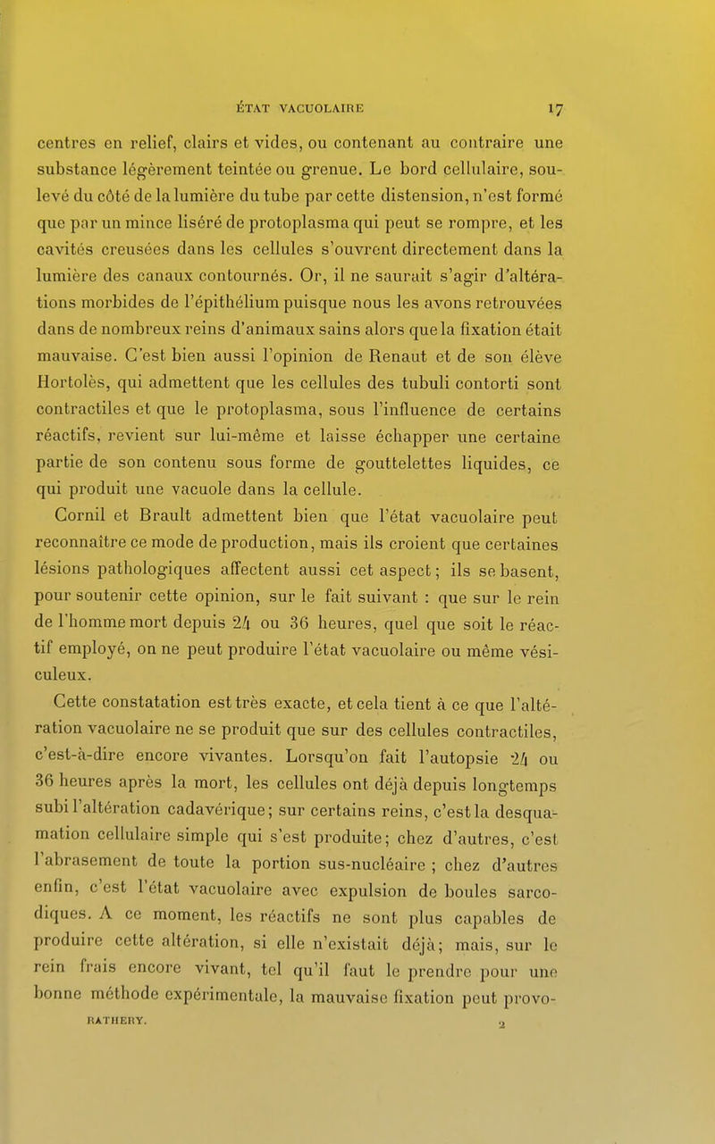 centres en relief, clairs et vides, ou contenant au contraire une substance légèrement teintée ou grenue. Le bord cellulaire, sou- levé du côté de la lumière du tube par cette distension, n'est formé que par un mince liséré de protoplasma qui peut se rompre, et les cavités creusées dans les cellules s'ouvrent directement dans la lumière des canaux contournés. Or, il ne saurait s'agir d'altéra- tions morbides de l'épithélium puisque nous les avons retrouvées dans de nombreux reins d'animaux sains alors que la fixation était mauvaise. C'est bien aussi l'opinion de Renaut et de son élève Hortolès, qui admettent que les cellules des tubuli contorti sont contractiles et que le protoplasma, sous l'influence de certains réactifs, revient sur lui-même et laisse échapper une certaine partie de son contenu sous forme de gouttelettes liquides, ce qui produit une vacuole dans la cellule. Cornil et Brault admettent bien que l'état vacuolaire peut reconnaître ce mode de production, mais ils croient que certaines lésions pathologiques affectent aussi cet aspect ; ils se basent, pour soutenir cette opinion, sur le fait suivant : que sur le rein de l'homme mort depuis 2Zi ou 36 heures, quel que soit le réac- tif employé, on ne peut produire l'état vacuolaire ou même vési- culeux. Cette constatation est très exacte, et cela tient à ce que l'alté- ration vacuolaire ne se produit que sur des cellules contractiles, c'est-à-dire encore vivantes. Lorsqu'on fait l'autopsie th ou 36 heures après la mort, les cellules ont déjà depuis longtemps subi l'altération cadavérique; sur certains reins, c'est la desqua- mation cellulaire simple qui s'est produite; chez d'autres, c'est l'abrasement de toute la portion sus-nucléaire ; chez d'autres enfin, c'est l'état vacuolaire avec expulsion de boules sarco- diques. A ce moment, les réactifs ne sont plus capables de produire cette altération, si elle n'existait déjà; mais, sur le rein frais encore vivant, tel qu'il faut le prendre pour une bonne méthode expérimentale, la mauvaise fixation peut provo- RATHERY. ,,