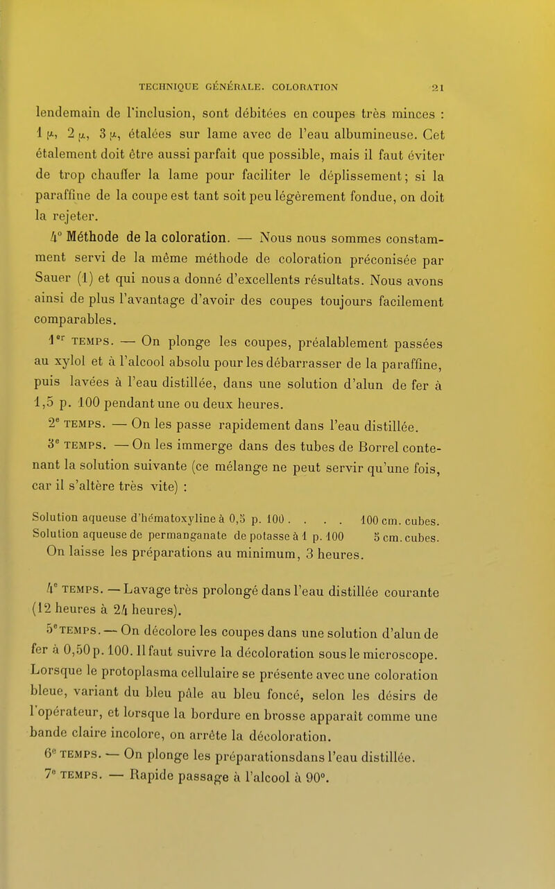 lendemain de l'inclusion, sont débitées en coupes très minces : 1 [a, 2 [a, 3 (i, étalées sur lame avec de l'eau albumineuse. Cet étalement doit être aussi parfait que possible, mais il faut éviter de trop chauffer la lame pour faciliter le déplissement; si la paraffine de la coupe est tant soit peu légèrement fondue, on doit la rejeter. à0 Méthode de la coloration. — Nous nous sommes constam- ment servi de la même méthode de coloration préconisée par Sauer (1) et qui nous a donné d'excellents résultats. Nous avons ainsi de plus l'avantage d'avoir des coupes toujours facilement comparables. 4er temps. — On plonge les coupes, préalablement passées au xylol et à l'alcool absolu pour les débarrasser de la paraffine, puis lavées à l'eau distillée, dans une solution d'alun de fer à 1,5 p. 100 pendant une ou deux heures. 2e temps. — On les passe rapidement dans l'eau distillée. 3e temps. —On les immerge dans des tubes de Borrel conte- nant la solution suivante (ce mélange ne peut servir qu'une fois, car il s'altère très vite) : Solution aqueuse d'hématoxyline à 0,5 p. 100 . . . . 100 cm. cubes. Solution aqueuse de permanganate de potasse à 1 p. 100 5 cm. cubes. On laisse les préparations au minimum, 3 heures. Zi° temps. — Lavage très prolongé dans l'eau distillée courante (12 heures à 2/i heures). 5etemps. — On décolore les coupes dans une solution d'alun de fer à 0,50 p. 100.11 faut suivre la décoloration sous le microscope. Lorsque le protoplasma cellulaire se présente avec une coloration bleue, variant du bleu pâle au bleu foncé, selon les désirs de 1 opérateur, et lorsque la bordure en brosse apparaît comme une bande claire incolore, on arrête la décoloration. 6e temps. — On plonge les préparationsdans l'eau distillée. 78 temps. — Rapide passage à l'alcool à 90°.