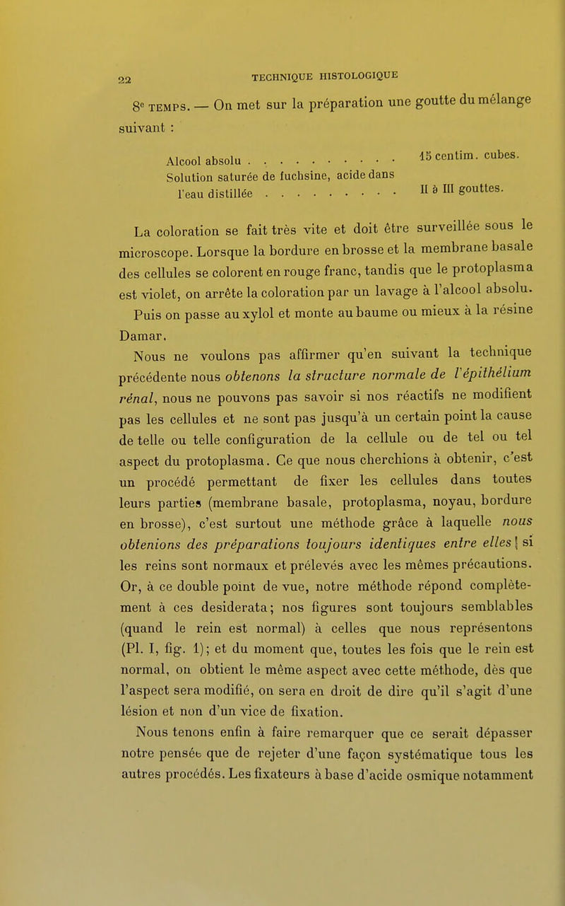 8° temps. — On met sur la préparation une goutte du mélange suivant : Alcool absolu . . 15centim. cubes. Solution saturée de fuchsine, acide dans l'eau distillée II à III gouttes. La coloration se fait très vite et doit être surveillée sous le microscope. Lorsque la bordure en brosse et la membrane basale des cellules se colorent en rouge franc, tandis que le protoplasma est violet, on arrête la coloration par un lavage à l'alcool absolu. Puis on passe auxylol et monte au baume ou mieux à la résine Damar. Nous ne voulons pas affirmer qu'en suivant la technique précédente nous obtenons la structure normale de Vêpithélium rénal, nous ne pouvons pas savoir si nos réactifs ne modifient pas les cellules et ne sont pas jusqu'à un certain point la cause de telle ou telle configuration de la cellule ou de tel ou tel aspect du protoplasma. Ce que nous cherchions à obtenir, c'est un procédé permettant de fixer les cellules dans toutes leurs parties (membrane basale, protoplasma, noyau, bordure en brosse), c'est surtout une méthode grâce à laquelle nous obtenions des préparations toujours identiques entre elles \ si les reins sont normaux et prélevés avec les mêmes précautions. Or, à ce double point de vue, notre méthode répond complète- ment à ces desiderata; nos figures sont toujours semblables (quand le rein est normal) à celles que nous représentons (Pl. I, fig. 1); et du moment que, toutes les fois que le rein est normal, on obtient le même aspect avec cette méthode, dès que l'aspect sera modifié, on sera en droit de dire qu'il s'agit d'une lésion et non d'un vice de fixation. Nous tenons enfin à faire remarquer que ce serait dépasser notre penséb que de rejeter d'une façon systématique tous les autres procédés. Les fixateurs à base d'acide osmique notamment