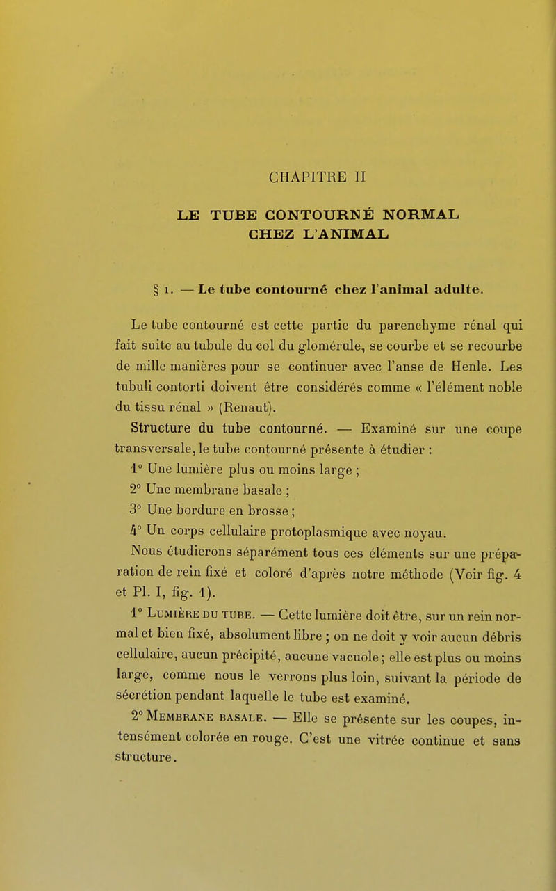 CHAPITRE II LE TUBE CONTOURNÉ NORMAL CHEZ L'ANIMAL § 1. — Le tube contourné chez l'animal adulte. Le tube contourné est cette partie du parenchyme rénal qui fait suite autubule du col du glomérule, se courbe et se recourbe de mille manières pour se continuer avec l'anse de Henle. Les tubuli contorti doivent être considérés comme « l'élément noble du tissu rénal » (Renaut). Structure du tube contourné. — Examiné sur une coupe transversale, le tube contourné présente à étudier : 1° Une lumière plus ou moins large ; 2° Une membrane basale ; 3° Une bordure en brosse ; h° Un corps cellulaire protoplasmique avec noyau. Nous étudierons séparément tous ces éléments sur une prépa- ration de rein fixé et coloré d'après notre méthode (Voir fig. 4 et Pl. I, fig. 1). 1° Lumière du tube. — Cette lumière doit être, sur un rein nor- mal et bien fixé, absolument libre ; on ne doit y voir aucun débris cellulaire, aucun précipité, aucune vacuole ; elle est plus ou moins large, comme nous le verrons plus loin, suivant la période de sécrétion pendant laquelle le tube est examiné. 2° Membrane basale. — Elle se présente sur les coupes, in- tensément colorée en rouge. C'est une vitrée continue et sans structure.