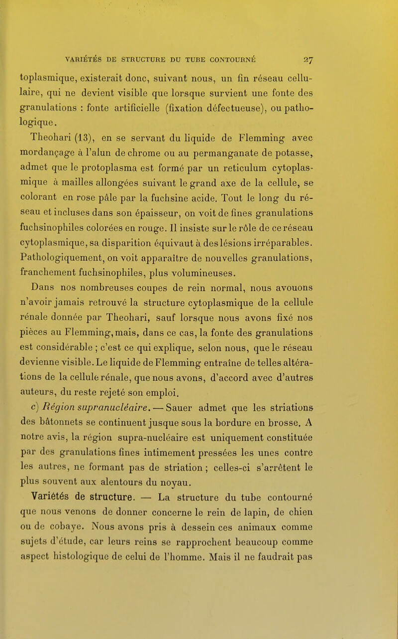 toplasmique, existerait donc, suivant nous, un fin réseau cellu- laire, qui ne devient visible que lorsque survient une fonte des granulations : fonte artificielle (fixation défectueuse), ou patho- logique . Theohari (13), en se servant du liquide de Flemming avec mordançage à l'alun de chrome ou au permanganate de potasse, admet que le protoplasma est formé par un reticulum cytoplas- mique à mailles allongées suivant le grand axe de la cellule, se colorant en rose pâle par la fuchsine acide. Tout le long du ré- seau et incluses dans son épaisseur, on voit de fines granulations fuchsinophiles colorées en rouge. Il insiste sur le rôle de ce réseau cytoplasmique, sa disparition équivaut à des lésions irréparables. Pathologiquement, on voit apparaître de nouvelles granulations, franchement fuchsinophiles, plus volumineuses. Dans nos nombreuses coupes de rein normal, nous avouons n'avoir jamais retrouvé la structure cytoplasmique de la cellule rénale donnée par Theohari, sauf lorsque nous avons fixé nos pièces au Flemming, mais, dans ce cas, la fonte des granulations est considérable ; c'est ce qui explique, selon nous, que le réseau devienne visible. Le liquide de Flemming entraîne de telles altéra- tions de la cellule rénale, que nous avons, d'accord avec d'autres auteurs, du reste rejeté son emploi. c) Région supranucléaire. — Sauer admet que les striations des bâtonnets se continuent jusque sous la bordure en brosse. A notre avis, la région supra-nucléaire est uniquement constituée par des granulations fines intimement pressées les unes contre les autres, ne formant pas de striation ; celles-ci s'arrêtent le plus souvent aux alentours du noyau. Variétés de structure. — La structure du tube contourné que nous venons de donner concerne le rein de lapin, de chien ou de cobaye. Nous avons pris à dessein ces animaux comme sujets d'étude, car leurs reins se rapprochent beaucoup comme aspect histologique de celui de l'homme. Mais il ne faudrait pas