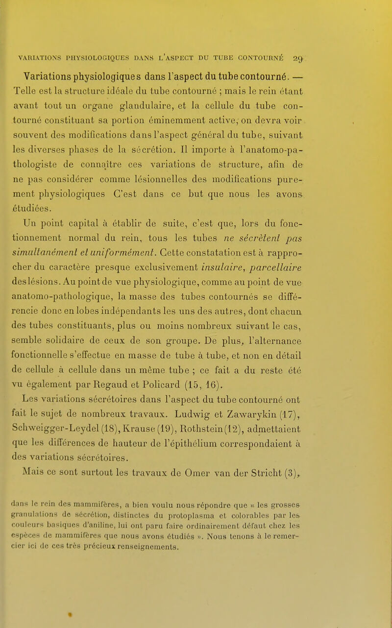 Variations physiologiques dans l'aspect du tube contourné. — Telle est la structure idéale du tube contourné ; mais le rein étant avant tout un organe glandulaire, et la cellule du tube con- tourné constituant sa portion éminemment active, on devra voir souvent des modifications dans l'aspect général du tube, suivant les diverses phases de la sécrétion. Il importe à l'anatomo-pa- thologiste de connaître ces variations de structure, afin de ne pas considérer comme lésionnelles des modifications pure- ment physiologiques C'est dans ce but que nous les avons étudiées. Un point capital à établir de suite, c'est que, lors du fonc- tionnement normal du rein, tous les tubes ne sécrètent pas simultané me ni et uniformément. Cette constatation est à rappro- cher du caractère presque exclusivement insulaire, parcellaire deslésions. Au point de vue physiologique, comme au point de vue anatomo-pathologique, la masse des tubes contournés se diffé- rencie donc en lobes indépendants les uns des autres, dont chacun des tubes constituants, plus ou moins nombreux suivant le cas, semble solidaire de ceux de son groupe. De plus, l'alternance fonctionnelle s'effectue en masse de tube à tube, et non en détail de cellule à cellule dans un même tube ; ce fait a du reste été vu également par Regaud et Policard (15, 16). Les variations sécrétoires dans l'aspect du tube contourné ont fait le sujet de nombreux travaux. Ludwig et Zawarykin (17), Schweigger-Leydel(18),Krause (19), Rothstein(12), admettaient que les différences de hauteur de l'épithélium correspondaient à des variations sécrétoires. Mais ce sont surtout les travaux de Orner van der Stricht (3), dans le rein des mammifères, a bien voulu nous répondre que « les grosses granulations de sécrétion, distinctes du protoplasma et colorables parles couleurs basiques d'aniline, lui ont paru faire ordinairement défaut chez les espèce-; de mammifères que nous avons étudiés ». Nous tenons à le remer- cier ici de ces très précieux renseignements.