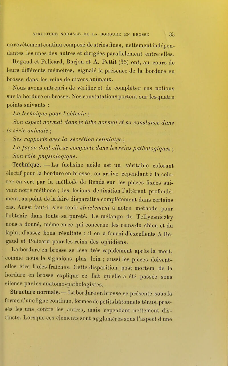 un revêtement continu composé de stries fines, nettement indépen- dantes les unes des autres et dirigées parallèlement entre elles. Regaud et Policard, Barjon et A. Pettit (35) ont, au cours de leurs différents mémoires, signalé la présence de la bordure en brosse dans les reins de divers animaux. Nous avons entrepris de vérifier et de compléter ces notions sur la bordure en brosse. Nos constatations portent sur les quatre points suivants : La technique pour l'obtenir ; Son aspect normal dans le tube normal et sa constance dans la série animale ; Ses rapports avec la sécrétion cellulaire ; La façon dont elle se comporte dans les reins pathologiques ; Son rôle physiologique. Technique. —La fuchsine acide est un véritable colorant électif pour la bordure en brosse, on arrive cependant à la colo- rer en vert par la méthode de Benda sur les pièces fixées sui- vant notre méthode ; les lésions de fixation l'altèrent profondé- ment, au point de la faire disparaître complètement dans certains cas. Aussi faut-il s'en tenir strictement à notre méthode pour l'obtenir dans toute sa pureté. Le mélange de Tellyesniezky nous a donné, même en ce qui concerne les reins du chien et du lapin, d'assez bons résultats ; il en a fourni d'excellents à Re- gaud et Policard pour les reins des ophidiens. La bordure en brosse se lèse très rapidement après la mort, comme nous le signalons plus loin ; aussi les pièces doivent- elles être fixées fraîches. Cette disparition post mortem de la bordure en brosse explique ce fait qu'elle a été passée sous silence parles anatomo-pathologistes. Structure normale.— La bordure en brosse se présente sous la forme d'une ligne continue, formée de petits bâtonnets ténus, pres- sés les uns contre les autres, mais cependant nettement dis- tincts. Lorsque ces éléments sont agglomérés sous l'aspect d'une