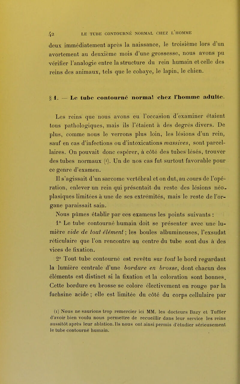 deux immédiatement après la naissance, le troisième lors d'un avortement au deuxième mois d'une grossesse, nous avons pu vérifier l'analogie entre la structure du rein humain et celle des reins des animaux, tels que le cobaye, le lapin, le chien. § i. — Le tube contourné normal chez l'homme adulte. Les reins que nous avons eu l'occasion d'examiner étaient tous pathologiques, mais ils l'étaient à des degrés divers. De plus, comme nous le verrons plus loin, les lésions d'un rein, sauf en cas d'infections ou d'intoxications massives, sont parcel- laires. On pouvait donc espérer, à côté des tubes lésés, trouver des tubes normaux (*). Un de nos cas fut surtout favorable pour ce genre d'examen. 11 s'agissait d'un sarcome vertébral et on dut, au cours de l'opé- ration, enlever un rein qui présentait du reste des lésions néo- plasiques limitées à une de ses extrémités, mais le reste de l'or- gane paraissait sain. Nous pûmes établir par ces examens les points suivants : 1° Le tube contourné humain doit se présenter avec une lu- mière vide de tout élément ; les boules albumineuses, l'exsudat réticulaire que l'on rencontre au centre du tube sont dus à des vices de fixation. 2° Tout tube contourné est revêtu sur tout le bord regardant la lumière centrale d'une bordure en brosse, dont chacun des éléments est distinct si la fixation et la coloration sont bonnes. Cette bordure en brosse se colore électivement en rouge par la fuchsine acide ; elle est limitée du côté du corps cellulaire par (i) Nous ne saurions trop remercier ici MM. les docteurs Bazy et Tuffier d'avoir bien voulu nous permettre de recueillir dans leur service les reins aussitôt après leur ablation. Ils nous ont ainsi permis d'étudier sérieusement le tube contourné humain.