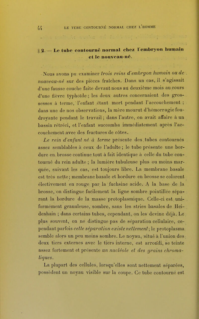 § 2. — Le tube contourné normal chez l'embryon humain et le nouveau-né. Nous avons pu examiner trois reins d'embryon humain ou de nouveau-né sur des pièces fraîches. Dans un cas, il s'agissait d'une fausse couche faite devant nous au deuxième mois au cours d'une fièvre typhoïde ; les deux autres concernaient des gros- sesses à terme, l'enfant .étant mort pendant l'accouchement ; dans une de nos observations, la mère mourut d'hémorragie fou- droyante pendant le travail ; dans l'autre, on avait affaire à un bassin rétréci, et l'enfant succomba immédiatement après l'ac- couchement avec des fractures de côtes. Le rein d'enfant né à terme présente des tubes contournés assez semblables à ceux de l'adulte ; le tube présente une bor- dure en brosse continue tout à fait identique à celle du tube con- tourné du rein adulte ; la lumière tubuleuse plus ou moins mar- quée, suivant les cas, est toujours libre. La membrane basale est très nette ; membrane basale et bordure en brosse se colorent électivement en rouge par la fuchsine acide. A la base de la brosse, on distingue facilement la ligne sombre pointillée sépa- rant la bordure de la masse protoplasmique. Celle-ci est uni- . formément granuleuse, sombre, sans les stries basales de Hei- denhain ; dans certains tubes, cependant, on les devine déjà. Le plus souvent, on ne distingue pas de séparation cellulaire, ce- pendant parfois cette séparation existe nettement; le protoplasma semble alors un peu moins sombre. Le noyau, situé à l'union des deux tiers externes avec le tiers interne, est arrondi, se teinte assez fortement et présente un nucléole et des grains chroma- tiques. La plupart des cellules, lorsqu'elles sont nettement séparées, possèdent un noyau visible sur la coupe. Ce tube contourné est