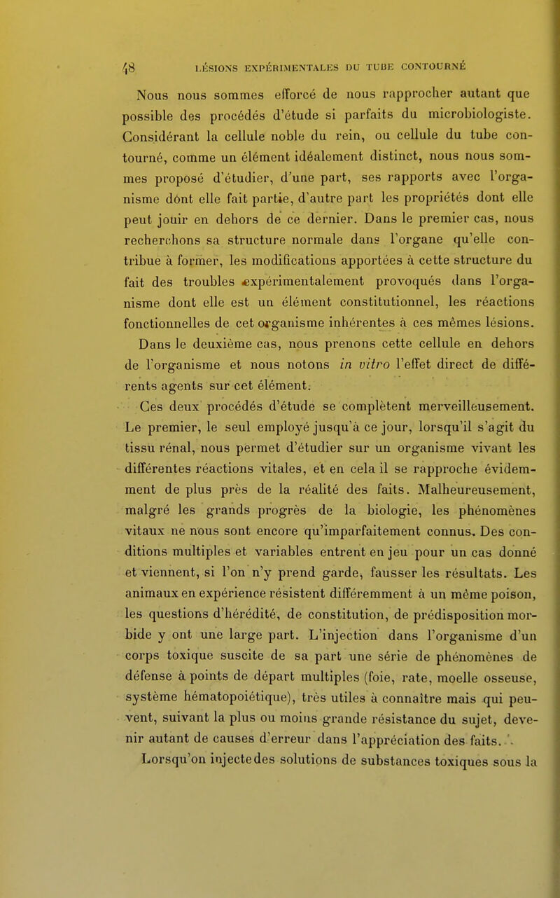 Nous nous sommes efforcé de nous rapprocher autant que possible des procédés d'étude si parfaits du microbiologiste. Considérant la cellule noble du rein, ou cellule du tube con- tourné, comme un élément idéalement distinct, nous nous som- mes proposé d'étudier, d'une part, ses rapports avec l'orga- nisme dônt elle fait partie, d'autre part les propriétés dont elle peut jouir en dehors de ce dernier. Dans le premier cas, nous recherchons sa structure normale dans l'organe qu'elle con- tribue à former, les modifications apportées à cette structure du fait des troubles expérimentalement provoqués dans l'orga- nisme dont elle est un élément constitutionnel, les réactions fonctionnelles de cet organisme inhérentes à ces mêmes lésions. Dans le deuxième cas, nous prenons cette cellule en dehors de l'organisme et nous notons in vitro l'effet direct de diffé- rents agents sur cet élément. Ces deux procédés d'étude se complètent merveilleusement. Le premier, le seul employé jusqu'à ce jour, lorsqu'il s'agit du tissu rénal, nous permet d'étudier sur un organisme vivant les différentes réactions vitales, et en cela il se rapproche évidem- ment de plus près de la réalité des faits. Malheureusement, malgré les grands progrès de la biologie, les phénomènes vitaux ne nous sont encore qu'imparfaitement connus. Des con- ditions multiples et variables entrent en jeu pour un cas donné et viennent, si l'on n'y prend garde, fausser les résultats. Les animaux en expérience résistent différemment à un même poison, les questions d'hérédité, de constitution, de prédisposition mor- bide y ont une large part. L'injection dans l'organisme d'un corps toxique suscite de sa part une série de phénomènes de défense à points de départ multiples (foie, rate, moelle osseuse, système hématopoiétique), très utiles à connaître mais qui peu- vent, suivant la plus ou moins grande résistance du sujet, deve- nir autant de causes d'erreur dans l'appréciation des faits. Lorsqu'on injecte des solutions de substances toxiques sous la