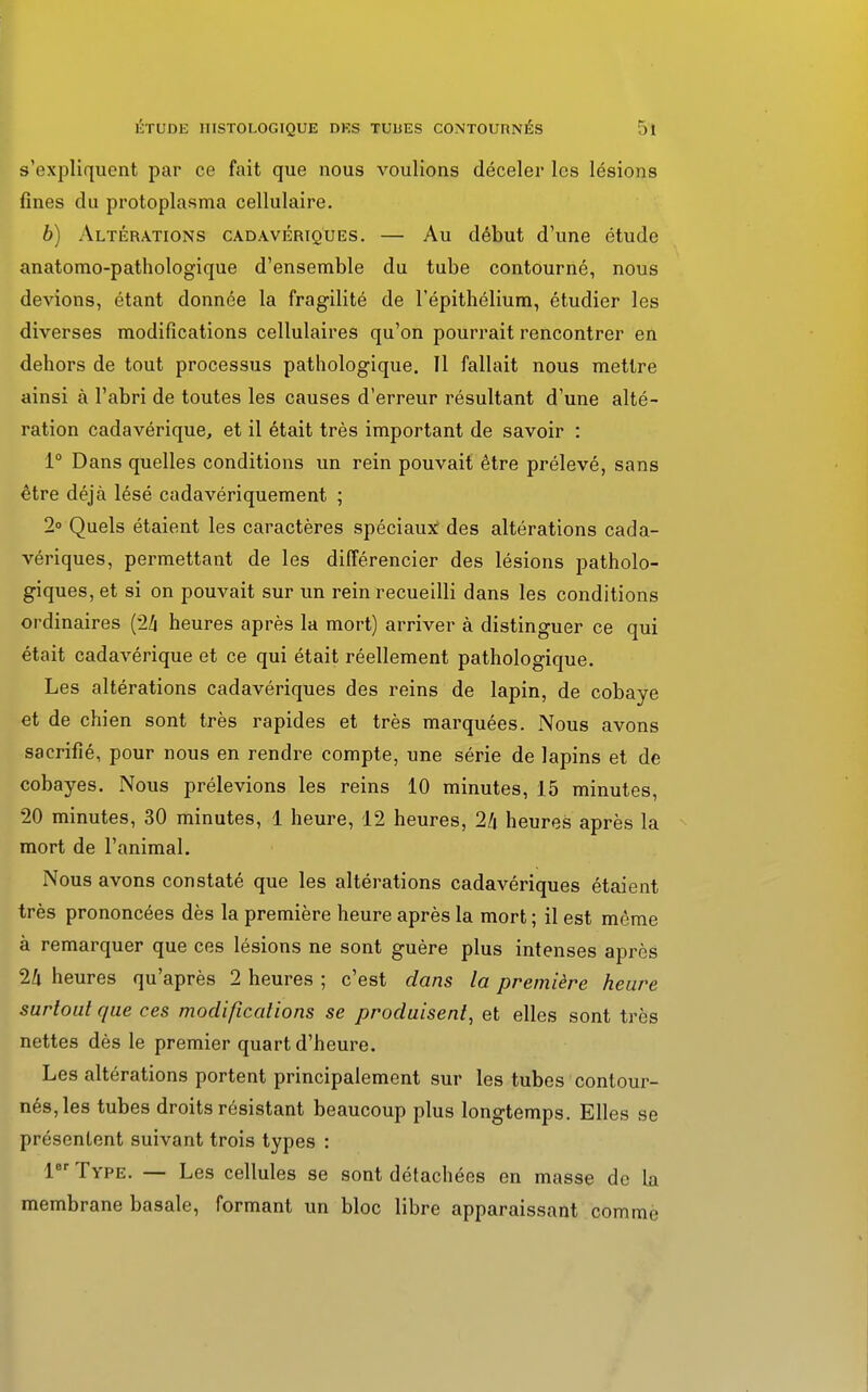 s'expliquent par ce fait que nous voulions déceler les lésions fines du protoplasma cellulaire. b) Altérations cadavériques. — Au début d'une étude anatomo-pathologique d'ensemble du tube contourné, nous devions, étant donnée la fragilité de l'épithélium, étudier les diverses modifications cellulaires qu'on pourrait rencontrer en dehors de tout processus pathologique. Il fallait nous mettre ainsi à l'abri de toutes les causes d'erreur résultant d'une alté- ration cadavérique, et il était très important de savoir : 1° Dans quelles conditions un rein pouvait être prélevé, sans être déjà lésé cadavériquement ; 2° Quels étaient les caractères spéciaux des altérations cada- vériques, permettant de les différencier des lésions patholo- giques, et si on pouvait sur un rein recueilli dans les conditions ordinaires (2/j heures après la mort) arriver à distinguer ce qui était cadavérique et ce qui était réellement pathologique. Les altérations cadavériques des reins de lapin, de cobaye et de chien sont très rapides et très marquées. Nous avons sacrifié, pour nous en rendre compte, une série de lapins et de cobayes. Nous prélevions les reins 10 minutes, 15 minutes, 20 minutes, 30 minutes, 1 heure, 12 heures, 2/i heures après la mort de l'animal. Nous avons constaté que les altérations cadavériques étaient très prononcées dès la première heure après la mort ; il est même à remarquer que ces lésions ne sont guère plus intenses après 24 heures qu'après 2 heures ; c'est dans la première heure surtout que ces modifications se produisent, et elles sont très nettes dès le premier quart d'heure. Les altérations portent principalement sur les tubes contour- nés, les tubes droits résistant beaucoup plus longtemps. Elles se présentent suivant trois types : 1er Type. — Les cellules se sont détachées en masse de la membrane basale, formant un bloc libre apparaissant comme