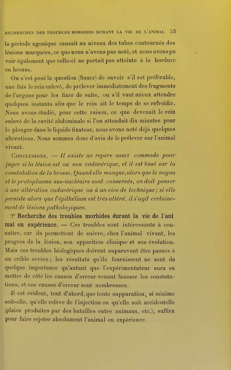 la période agonique causait au niveau des tubes contournés des lésions marquées, ce que nous n'avons pas noté, et nous avonspu voir également que celle-ci ne portait pas atteinte à la bordure en brosse. On s'est posé la question (Sauer) de savoir s'il est préférable, une fois le rein enlevé, de prélever immédiatement des fragments de l'organe pour les fixer de suite, ou s'il vaut mieux attendre quelques instants afin que le rein ait le temps de se refroidir. Nous avons étudié, pour cette raison, ce que devenait le rein enlevé de la cavité abdominale si l'on attendait dix minutes pour le plonger dans le liquide fixateur, nous avons noté déjà quelques altérations. Nous sommes donc d'avis de le prélever sur l'animal vivant. Conclusions. — Il existe un repère assez commode pour juger si la lésion est ou non cadavérique, et il est basé sur la constatation de la brosse. Quand elle manque,alors que le noyau et le protoplasma sus-nucléaire sont conservés, on doit penser à une altération cadavérique ou à un vice de technique; si elle persiste alors que Vépithélium est très altéré, il s'agit certaine- ment de lésions pathologiques. T Recherche des troubles morbides durant la vie de l'ani mal en expérience. — Ces troubles sont intéressants à con- naître, car ils permettent de suivre, chez l'animal vivant, les progrès de la lésion, son apparition clinique et son évolution. Mais ces troubles biologiques doivent auparavant être passés à un crible sévère ; les résultats qu'ils fournissent ne sont de quelque importance qu'autant que l'expérimentateur aura su mettre de côté les causes d'erreur venant fausser les constata- tions, et ces causes d'erreur sont nombreuses. 11 est évident, tout d'abord,que toute suppuration^ si minime soit-elle, qu'elle relève de l'injection ou qu'elle soit accidentelle (plaies produites par des batailles entre animaux, etc.), suffira pour faire rejeter absolument l'animal en expérience.