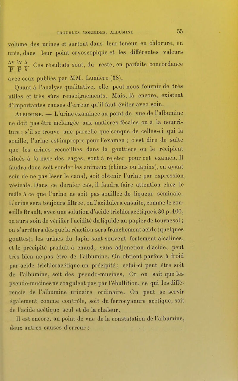 volume des urines et surtout dans leur teneur en chlorure, en urée, dans leur point cryoscopique et les différentes valeurs ^1 !y ^. Ces résultats sont, du reste, en parfaite concordance P P 8 avec ceux publiés par MM. Lumière (38). Quant à l'analyse qualitative, elle peut nous fournir de très utiles et très sûrs renseignements. Mais, là encore, existent d'importantes causes d'erreur qu'il faut éviter avec soin. Albumine. — L'urine examinée au point de vue de l'albumine ne doit pas être mélangée aux matières fécales ou à la nourri- ture ; s'il se trouve une parcelle quelconque de celles-ci qui la souille, l'urine est impropre pour l'examen ; c'est dire de suite que les urines recueillies dans la gouttière ou le récipient situés à la base des cages, sont à rejeter pour cet examen. Il faudra donc soit sonder les animaux (chiens ou lapins), en ayant soin de ne pas léser le canal, soit obtenir l'urine par expression vésicale. Dans ce dernier cas, il faudra faire attention chez le mâle à ce que l'urine ne soit pas souillée de liqueur séminale. L'urine sera toujours filtrée, onl'acidulera ensuite, comme le con- seille Brault, avec une solution d'acide trichloracétiqueà 30 p. 100, on aura soin de vérifier l'acidité du liquide au papier de tournesol ; on s'arrêtera dès que la réaction sera franchement acide (quelques gouttes); les urines du lapin sont souvent fortement alcalines, et le précipité produit à chaud, sans adjonction d'acide, peut très bien ne pas être de l'albumine. On obtient parfois à froid par acide trichloracétique un précipité ; celui-ci peut être soit de l'albumine, soit des jpseudo-mucines. Or on sait que les pseudo-mucines ne coagulent pas par l'ébullition, ce qui les diffé- rencie de l'albumine urinaire ordinaire. On peut se servir également comme contrôle, soit du ferrocyanure acétique, soit de l'acide acétique seul et de la chaleur. Il est encore, au point de vue de la constatation de l'albumine, deux autres causes d'erreur :