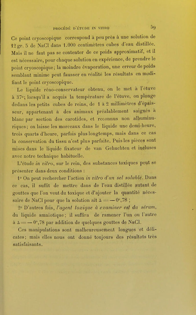 Ce point cryoscopique correspond à peu près à une solution de 12 gr. 5 de NaCl dans 1.000 centimètres cubes d'eau distillée. Mais il ne faut pas se contenter de ce poids approximatif, et il est nécessaire, pour chaque solution en expérience, de prendre le point cryoscopique; la moindre évaporation, une erreur de poids semblant minime peut fausser en réalité les résultats en modi- fiant le point cryoscopique. Le liquide réno-conservateur obtenu, on le met à l'étuve à 37°; lorsqu'il a acquis la température de l'étuve, on plonge dedans les petits cubes de reins, de 1 à 2 millimètres d'épais- seur, appartenant à des animaux préalablement saignés a blanc par section des carotides, et reconnus non albuminu- riques; on laisse les morceaux dans le liquide une demi-heure, trois quarts d'heure, parfois plus longtemps, mais dans ce cas la conservation du tissu n'est plus parfaite. Puis les pièces sont mises dans le liquide fixateur de van Gehuchten et incluses avec notre technique habituelle. L'étude in vitro, sur le rein, des substances toxiques peut se présenter dans deux conditions : 1° On peut rechercher l'action in vitro d'un sel soluble. Dans ce cas, il suffit de mettre dans de l'eau distillée autant de gouttes que l'on veut du toxique et d'ajouter la quantité néces- saire de NaClpour que la solution ait A = — 0°,78 ; 2° D'autres fois, Vagent toxique à examiner est du sérum, du liquide amniotique ; il suffira de ramener l'un ou l'autre à A =— 0°,78 par addition de quelques gouttes de NaCl. Ces manipulations sont malheureusement longues et déli- cates; mais elles nous ont donné toujours des résultats très satisfaisants.