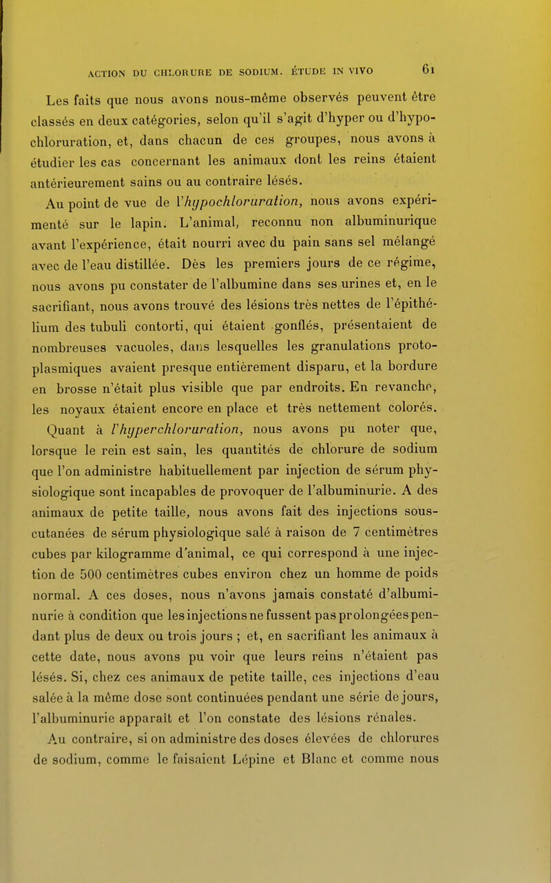 Les faits que nous avons nous-même observés peuvent être classés en deux catégories, selon qu'il s'agit d'hyper ou d'hypo- chloruration, et, dans chacun de ces groupes, nous avons à étudier les cas concernant les animaux dont les reins étaient antérieurement sains ou au contraire lésés. Au point de vue de Yhypochloruralion, nous avons expéri- menté sur le lapin. L'animal, reconnu non albuminurique avant l'expérience, était nourri avec du pain sans sel mélangé avec de l'eau distillée. Dès les premiers jours de ce régime, nous avons pu constater de l'albumine dans ses urines et, en le sacrifiant, nous avons trouvé des lésions très nettes de l'épithé- lium des tubuli contorti, qui étaient gonflés, présentaient de nombreuses vacuoles, dans lesquelles les granulations proto- plasmiques avaient presque entièrement disparu, et la bordure en brosse n'était plus visible que par endroits. En revanche, les noyaux étaient encore en place et très nettement colorés. Quant à l'hyperchloruration, nous avons pu noter que, lorsque le rein est sain, les quantités de chlorure de sodium que l'on administre habituellement par injection de sérum phy- siologique sont incapables de provoquer de l'albuminurie. A des animaux de petite taille, nous avons fait des injections sous- cutanées de sérum physiologique salé à raison de 7 centimètres cubes par kilogramme d'animal, ce qui correspond à une injec- tion de 500 centimètres cubes environ chez un homme de poids normal. A ces doses, nous n'avons jamais constaté d'albumi- nurie à condition que les injections ne fussent pasprolongéespen- dant plus de deux ou trois jours ; et, en sacrifiant les animaux à cette date, nous avons pu voir que leurs reins n'étaient pas lésés. Si, chez ces animaux de petite taille, ces injections d'eau salée à la même dose sont continuées pendant une série de jours, l'albuminurie apparaît et l'on constate des lésions rénales. Au contraire, si on administre des doses élevées de chlorures de sodium, comme le faisaient Lépine et Blanc et comme nous