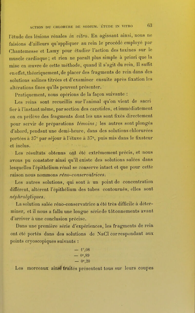l'étude des lésions rénales in vitro. En agissant ainsi, nous ne faisions d'ailleurs qu'appliquer au rein le procédé employé par Ghantemesse et Lamy pour étudier l'action des toxines sur le muscle cardiaque ; et rien ne paraît plus simple à priori que la mise en œuvre de cette méthode, quand il s'agit du rein. Il suffit en effet, théoriquement, de placer des fragments de rein dans des solutions salines titrées et d'examiner ensuite après fixation les altérations fines qu'ils peuvent présenter. Pratiquement, nous opérions de la façon suivante : Les reins sont recueillis sur l'animal qu'on vient de sacri fier à l'instant même, par section des. carotides, et immédiatement on en prélève des fragments dont les uns sont fixés directement pour servir de préparations témoins; les autres sont plongés d'abord, pendant une demi-heure, dans des solutions chlorurées portées à 37° par séjour à l'étuve à 37°, puis mis dans le fixateur et inclus. Les résultats obtenus ont été extrêmement précis, et nous avons pu constater ainsi qu'il existe des solutions salées dans lesquelles l'épithélium rénal se conserve intact et que pour cette raison nous nommons rèno-conservatrices. Les autres solutions, qui sont à un point de concentration différent, altèrent l'épithélium des tubes contournés, elles sont néphrolyliques. La solution salée réno-conservatrice a été très difficile à déter- miner, et il nous a fallu une longue série de tâtonnements avant d'arriver à une conclusion précise. Dans une première série d'expériences, les fragments de rein ont été portés dans des solutions de NaCl cor respondant aux points cryoscopiques suivants : — r,08 — 0°,89 — 0°,20 Les morceaux ain&i traités présentent tous sur leurs coupes
